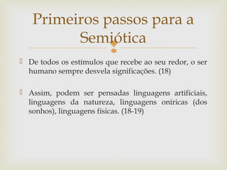 Primeiros passos para a 
Semiótica 
 
 De todos os estímulos que recebe ao seu redor, o ser 
humano sempre desvela significações. (18) 
 Assim, podem ser pensadas linguagens artificiais, 
linguagens da natureza, linguagens oníricas (dos 
sonhos), linguagens físicas. (18-19) 
 
