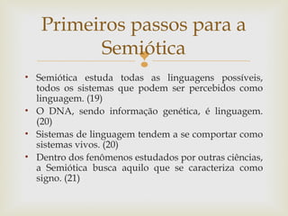 Primeiros passos para a 
Semiótica 
 
• Semiótica estuda todas as linguagens possíveis, 
todos os sistemas que podem ser percebidos como 
linguagem. (19) 
• O DNA, sendo informação genética, é linguagem. 
(20) 
• Sistemas de linguagem tendem a se comportar como 
sistemas vivos. (20) 
• Dentro dos fenômenos estudados por outras ciências, 
a Semiótica busca aquilo que se caracteriza como 
signo. (21) 
 