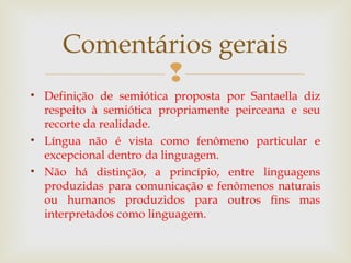 Comentários gerais 
 
• Definição de semiótica proposta por Santaella diz 
respeito à semiótica propriamente peirceana e seu 
recorte da realidade. 
• Língua não é vista como fenômeno particular e 
excepcional dentro da linguagem. 
• Não há distinção, a princípio, entre linguagens 
produzidas para comunicação e fenômenos naturais 
ou humanos produzidos para outros fins mas 
interpretados como linguagem. 
 