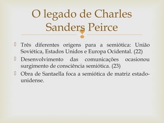 O legado de Charles 
Sanders Peirce 
 
 Três diferentes origens para a semiótica: União 
Soviética, Estados Unidos e Europa Ocidental. (22) 
 Desenvolvimento das comunicações ocasionou 
surgimento de consciência semiótica. (23) 
 Obra de Santaella foca a semiótica de matriz estado-unidense. 
 