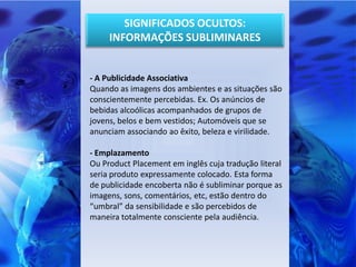SIGNIFICADOS OCULTOS:
     INFORMAÇÕES SUBLIMINARES


- A Publicidade Associativa
Quando as imagens dos ambientes e as situações são
conscientemente percebidas. Ex. Os anúncios de
bebidas alcoólicas acompanhados de grupos de
jovens, belos e bem vestidos; Automóveis que se
anunciam associando ao êxito, beleza e virilidade.

- Emplazamento
Ou Product Placement em inglês cuja tradução literal
seria produto expressamente colocado. Esta forma
de publicidade encoberta não é subliminar porque as
imagens, sons, comentários, etc, estão dentro do
“umbral” da sensibilidade e são percebidos de
maneira totalmente consciente pela audiência.
 