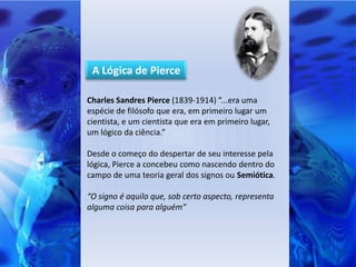 A Lógica de Pierce

Charles Sandres Pierce (1839-1914) “...era uma
espécie de filósofo que era, em primeiro lugar um
cientista, e um cientista que era em primeiro lugar,
um lógico da ciência.”

Desde o começo do despertar de seu interesse pela
lógica, Pierce a concebeu como nascendo dentro do
campo de uma teoria geral dos signos ou Semiótica.

“O signo é aquilo que, sob certo aspecto, representa
alguma coisa para alguém”
 