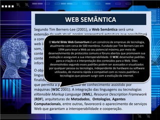 WEB SEMÂNTICA
Segundo Tim Berners-Lee (2001), a Web Semântica será uma
extensão da web atual, porém apresentará estrutura que possibilitará
a compreensão e o gerenciamento dos conteúdos armazenados na
        O World Wide Web Consortium é um consórcio de empresas de tecnologia,
web independente comforma em que estes se apresentem, seja texto,
         atualmente
                      da cerca de 500 membros. Fundado por Tim Berners-Lee em
som, imagem e1994 para levar a Webda valoração semântica desses
                gráficos à partir ao seu potencial máximo, por meio do
conteúdos, e através de agentes que serão programasque promovem sua
        desenvolvimento de protocolos comuns e fóruns abertos coletores de
conteúdoevolução e asseguram a sua interoperabilidade. de processar aspadrões
         advindos de fontes diversas capazes O W3C desenvolve
              para a criação e a interpretação dos conteúdos para a Web. Sites
informações e permutar resultados compodem serprogramas.
         desenvolvidos segundo esses padrões outros acessados e visualizados
          por qualquer pessoa ou tecnologia, independente de hardware ou software
O objetivo principal da Web Semântica é desenvolver tecnologias e
             utilizados, de maneira rápida e compatível com os novos padrões e
linguagens que tornem a que possam surgir com apara as máquinas. A
                  tecnologias informação legível evolução da internet.
finalidade passa pelo desenvolvimento de um modelo tecnológico
que permita a partilha global de conhecimento assistido por
máquinas (W3C 2001). A integração das linguagens ou tecnologias
eXtensible Markup Language (XML), Resource Description Framework
(RDF), arquiteturas de Metadados, Ontologias, Agentes
Computacionais, entre outras, favorecerá o aparecimento de serviços
Web que garantam a interoperabilidade e cooperação.
 