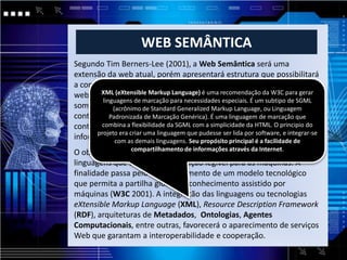 WEB SEMÂNTICA
Segundo Tim Berners-Lee (2001), a Web Semântica será uma
extensão da web atual, porém apresentará estrutura que possibilitará
a compreensão e o gerenciamento dos conteúdos armazenados na
web independente da forma em queéestes se apresentem, seja texto,
       XML (eXtensible Markup Language) uma recomendação da W3C para gerar
        linguagens de marcação para necessidades especiais. É um subtipo de SGML
som, imagem e gráficos à partir da valoração semântica desses
            (acrônimo de Standard Generalized Markup Language, ou Linguagem
conteúdos, e através de agentes que serão programas coletores de
           Padronizada de Marcação Genérica). É uma linguagem de marcação que
conteúdo advindos de fontesSGML com acapazes deda HTML. O principio do
       combina a flexibilidade da diversas simplicidade processar as
informações eraas demais linguagens.que pudesse ser lidaprogramas. e integrar-se
      projeto
               e permutar resultados com outros por é a facilidade de
             com
                  criar uma linguagem
                                      Seu propósito principal
                                                              software,

                compartilhamento de informações através da Internet.
O objetivo principal da Web Semântica é desenvolver tecnologias e
linguagens que tornem a informação legível para as máquinas. A
finalidade passa pelo desenvolvimento de um modelo tecnológico
que permita a partilha global de conhecimento assistido por
máquinas (W3C 2001). A integração das linguagens ou tecnologias
eXtensible Markup Language (XML), Resource Description Framework
(RDF), arquiteturas de Metadados, Ontologias, Agentes
Computacionais, entre outras, favorecerá o aparecimento de serviços
Web que garantam a interoperabilidade e cooperação.
 