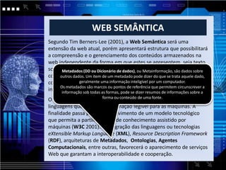 WEB SEMÂNTICA
Segundo Tim Berners-Lee (2001), a Web Semântica será uma
extensão da web atual, porém apresentará estrutura que possibilitará
a compreensão e o gerenciamento dos conteúdos armazenados na
web independente da forma em que estes se apresentem, seja texto,
som, imagem e (DD ou Dicionário deda valoração semânticasão dados sobre
      Metadados gráficos à partir dados), ou Metainformação, desses
conteúdos,dados. Um item de um metadado serão programas trata aquele dado,
     outros e através de agentes que pode dizer do que se coletores de
               geralmente uma informação inteligível por um computador.
conteúdo advindos de fontes diversas capazes de processar as
informações e permutar resultados com outros programas. sobre aa
     Os metadados são marcos ou pontos de referência que permitem circunscrever
      informação sob todas as formas, pode se dizer resumos de informações
O objetivo principal da Web Semânticade uma fonte.
                        forma ou conteúdo
                                          é desenvolver tecnologias e
linguagens que tornem a informação legível para as máquinas. A
finalidade passa pelo desenvolvimento de um modelo tecnológico
que permita a partilha global de conhecimento assistido por
máquinas (W3C 2001). A integração das linguagens ou tecnologias
eXtensible Markup Language (XML), Resource Description Framework
(RDF), arquiteturas de Metadados, Ontologias, Agentes
Computacionais, entre outras, favorecerá o aparecimento de serviços
Web que garantam a interoperabilidade e cooperação.
 