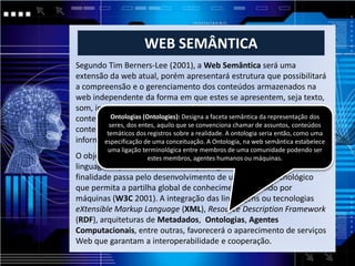 WEB SEMÂNTICA
Segundo Tim Berners-Lee (2001), a Web Semântica será uma
extensão da web atual, porém apresentará estrutura que possibilitará
a compreensão e o gerenciamento dos conteúdos armazenados na
web independente da forma em que estes se apresentem, seja texto,
som, imagem e gráficos à partir da valoração semântica desses
conteúdos, e através de agentes quea serãosemântica da representaçãode
          Ontologias (Ontologies): Designa faceta programas coletores dos
         seres, dos entes, aquilo que se convenciona chamar de assuntos, conteúdos
conteúdo advindos de fontes diversas capazes de processar as uma
        temáticos dos registros sobre a realidade. A ontologia seria então, como
informações e permutar resultados com outros programas. estabelece
       especificação de uma conceituação. A Ontologia, na web semântica
          uma ligação terminológica entre membros de uma comunidade podendo ser
O objetivo principal estes membros, agentes humanos ou máquinas.
                     da Web Semântica é desenvolver tecnologias e
linguagens que tornem a informação legível para as máquinas. A
finalidade passa pelo desenvolvimento de um modelo tecnológico
que permita a partilha global de conhecimento assistido por
máquinas (W3C 2001). A integração das linguagens ou tecnologias
eXtensible Markup Language (XML), Resource Description Framework
(RDF), arquiteturas de Metadados, Ontologias, Agentes
Computacionais, entre outras, favorecerá o aparecimento de serviços
Web que garantam a interoperabilidade e cooperação.
 