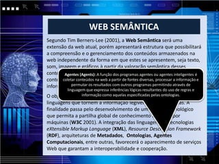 WEB SEMÂNTICA
Segundo Tim Berners-Lee (2001), a Web Semântica será uma
extensão da web atual, porém apresentará estrutura que possibilitará
a compreensão e o gerenciamento dos conteúdos armazenados na
web independente da forma em que estes se apresentem, seja texto,
som, imagem e gráficos à partir da valoração semântica desses
conteúdos, e através de função dos que serão programas coletores de é
        Agentes (Agents): A agentes programas agentes ou agentes inteligentes
conteúdo advindos dena web a partir de fontes diversas, processar a informação e
       coletar conteúdos fontes diversas capazes de processar as
informações e permutar resultados com outros permitindo através de
            permutar os resultados com outros programas programas.
         linguagem que expressa inferências lógicas resultantes do uso de regras e
                 informação como aquelas especificadas pelas ontologias.
O objetivo principal da Web Semântica é desenvolver tecnologias e
linguagens que tornem a informação legível para as máquinas. A
finalidade passa pelo desenvolvimento de um modelo tecnológico
que permita a partilha global de conhecimento assistido por
máquinas (W3C 2001). A integração das linguagens ou tecnologias
eXtensible Markup Language (XML), Resource Description Framework
(RDF), arquiteturas de Metadados, Ontologias, Agentes
Computacionais, entre outras, favorecerá o aparecimento de serviços
Web que garantam a interoperabilidade e cooperação.
 