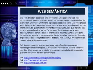 WEB SEMÂNTICA
Ex1. (Tim Branders-Lee) Você está procurando uma página na web para
encontrar uma palestra que quer assistir ou um evento que quer participar. O
evento tem um local e um horário e pessoas associadas a ele. Mas você precisa
ler a página da web ao mesmo tempo em que abre a sua agenda para inserir as
informações. Se quiser achar novamente aquela página, terá que digitar o seu
endereço para ela voltar até ela. Se quiser os detalhes corporativos das
pessoas, terá que cortar e colar as informações de uma página na web para
dentro da sua agenda, porque o arquivo da sua agenda e os arquivos de dados
originais não estão integrados com os dados na web. Assim, a Web Semântica
trata da integração desses dados.

Ex2. Alguém entra em seu mecanismo de busca favorito, procura por
hospedagem em Florianópolis. O mecanismo reconhece o usuário, sabe que
tem dois filhos pequenos, então irá priorizar no resultado hotéis e pousadas
que tenham opções de lazer para crianças.

Ex3. http://www.cortex-intelligence.com/engine/
Ex4. http://www.powerset.com/
Ex5. http://www.paggo.com.br/
 