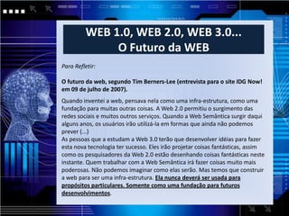 WEB 1.0, WEB 2.0, WEB 3.0...
              O Futuro da WEB
Para Refletir:

O futuro da web, segundo Tim Berners-Lee (entrevista para o site IDG Now!
em 09 de julho de 2007).
Quando inventei a web, pensava nela como uma infra-estrutura, como uma
fundação para muitas outras coisas. A Web 2.0 permitiu o surgimento das
redes sociais e muitos outros serviços. Quando a Web Semântica surgir daqui
alguns anos, os usuários irão utilizá-la em formas que ainda não podemos
prever (...)
As pessoas que a estudam a Web 3.0 terão que desenvolver idéias para fazer
esta nova tecnologia ter sucesso. Eles irão projetar coisas fantásticas, assim
como os pesquisadores da Web 2.0 estão desenhando coisas fantásticas neste
instante. Quem trabalhar com a Web Semântica irá fazer coisas muito mais
poderosas. Não podemos imaginar como elas serão. Mas temos que construir
a web para ser uma infra-estrutura. Ela nunca deverá ser usada para
propósitos particulares. Somente como uma fundação para futuros
desenvolvimentos.
 