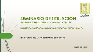 SEMINARIO DE TITULACIÓN
INGENIERÍA EN SISTEMAS COMPUTACIONALES
UNIVERSIDAD AUTÓNOMA INDÍGENA DE MÉXICO – CHOIX, SINALOA
INSTRUCTOR: ING. JESÚS FERNANDO SING RUBIO
JUNIO DE 2015
 