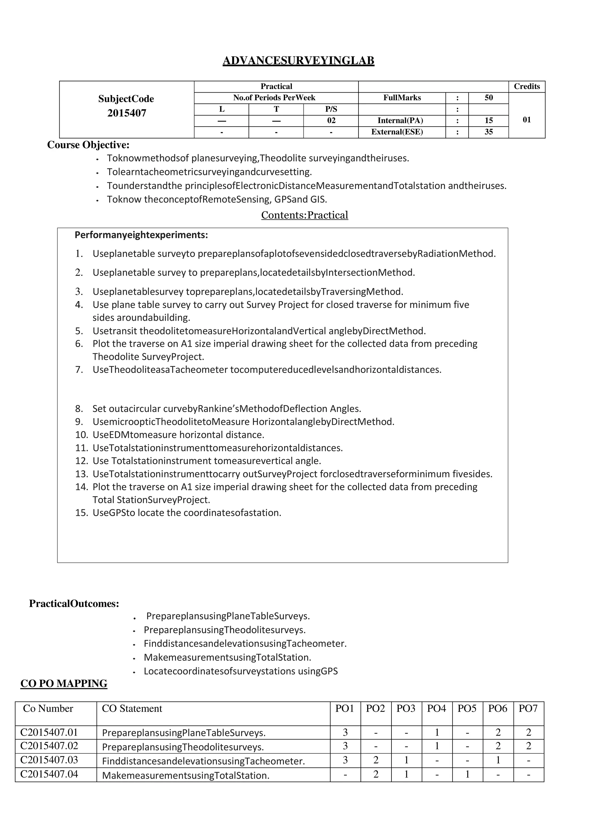 Performanyeightexperiments:
1. Useplanetable surveyto prepareplansofaplotofsevensidedclosedtraversebyRadiationMethod.
2. Useplanetable survey to prepareplans,locatedetailsbyIntersectionMethod.
3. Useplanetablesurvey toprepareplans,locatedetailsbyTraversingMethod.
4. Use plane table survey to carry out Survey Project for closed traverse for minimum five
sides aroundabuilding.
5. Usetransit theodolitetomeasureHorizontalandVertical anglebyDirectMethod.
6. Plot the traverse on A1 size imperial drawing sheet for the collected data from preceding
Theodolite SurveyProject.
7. UseTheodoliteasaTacheometer tocomputereducedlevelsandhorizontaldistances.
8. Set outacircular curvebyRankine’sMethodofDeflection Angles.
9. UsemicroopticTheodolitetoMeasure HorizontalanglebyDirectMethod.
10. UseEDMtomeasure horizontal distance.
11. UseTotalstationinstrumenttomeasurehorizontaldistances.
12. Use Totalstationinstrument tomeasurevertical angle.
13. UseTotalstationinstrumenttocarry outSurveyProject forclosedtraverseforminimum fivesides.
14. Plot the traverse on A1 size imperial drawing sheet for the collected data from preceding
Total StationSurveyProject.
15. UseGPSto locate the coordinatesofastation.
ADVANCESURVEYINGLAB
SubjectCode
2015407
Practical Credits
No.of Periods PerWeek FullMarks : 50
01
L T P/S :
— — 02 Internal(PA) : 15
- - - External(ESE) : 35
Course Objective:
• Toknowmethodsof planesurveying,Theodolite surveyingandtheiruses.
• Tolearntacheometricsurveyingandcurvesetting.
• Tounderstandthe principlesofElectronicDistanceMeasurementandTotalstation andtheiruses.
• Toknow theconceptofRemoteSensing, GPSand GIS.
Contents:Practical
PracticalOutcomes:
. PrepareplansusingPlaneTableSurveys.
• PrepareplansusingTheodolitesurveys.
• FinddistancesandelevationsusingTacheometer.
• MakemeasurementsusingTotalStation.
• Locatecoordinatesofsurveystations usingGPS
CO PO MAPPING
Co Number CO Statement PO1 PO2 PO3 PO4 PO5 PO6 PO7
C2015407.01 PrepareplansusingPlaneTableSurveys. 3 - - 1 - 2 2
C2015407.02 PrepareplansusingTheodolitesurveys. 3 - - 1 - 2 2
C2015407.03 FinddistancesandelevationsusingTacheometer. 3 2 1 - - 1 -
C2015407.04 MakemeasurementsusingTotalStation. - 2 1 - 1 - -
 