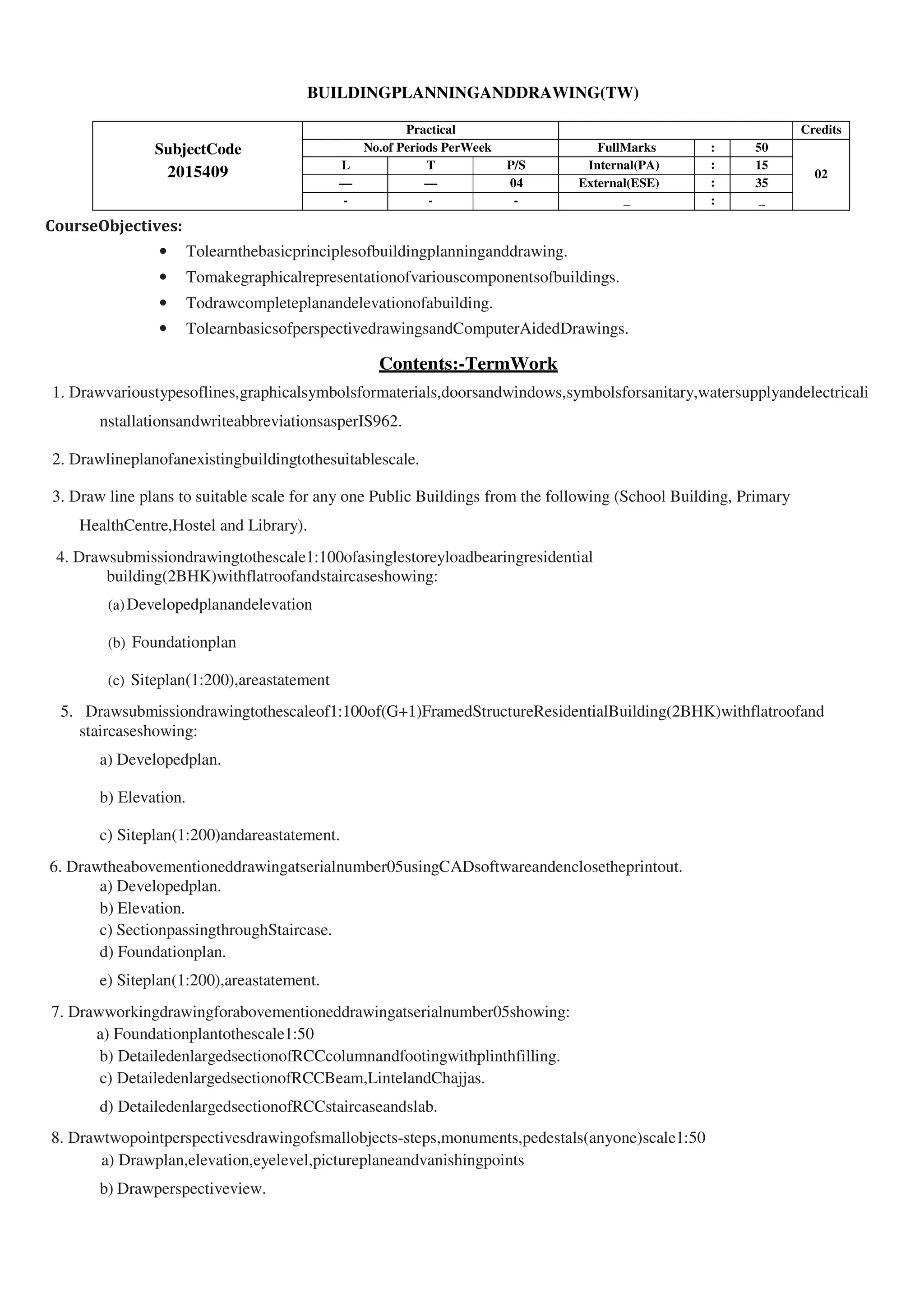 BUILDINGPLANNINGANDDRAWING(TW)
SubjectCode
2015409
Practical Credits
No.of Periods PerWeek FullMarks : 50
02
L T P/S Internal(PA) : 15
— — 04 External(ESE) : 35
- - - _ : _
CourseObjectives:
• Tolearnthebasicprinciplesofbuildingplanninganddrawing.
• Tomakegraphicalrepresentationofvariouscomponentsofbuildings.
• Todrawcompleteplanandelevationofabuilding.
• TolearnbasicsofperspectivedrawingsandComputerAidedDrawings.
Contents:-TermWork
1. Drawvarioustypesoflines,graphicalsymbolsformaterials,doorsandwindows,symbolsforsanitary,watersupplyandelectricali
nstallationsandwriteabbreviationsasperIS962.
2. Drawlineplanofanexistingbuildingtothesuitablescale.
3. Draw line plans to suitable scale for any one Public Buildings from the following (School Building, Primary
HealthCentre,Hostel and Library).
4. Drawsubmissiondrawingtothescale1:100ofasinglestoreyloadbearingresidential
building(2BHK)withflatroofandstaircaseshowing:
(a)Developedplanandelevation
(b) Foundationplan
(c) Siteplan(1:200),areastatement
5. Drawsubmissiondrawingtothescaleof1:100of(G+1)FramedStructureResidentialBuilding(2BHK)withflatroofand
staircaseshowing:
a) Developedplan.
b) Elevation.
c) Siteplan(1:200)andareastatement.
6. Drawtheabovementioneddrawingatserialnumber05usingCADsoftwareandenclosetheprintout.
a) Developedplan.
b) Elevation.
c) SectionpassingthroughStaircase.
d) Foundationplan.
e) Siteplan(1:200),areastatement.
7. Drawworkingdrawingforabovementioneddrawingatserialnumber05showing:
a) Foundationplantothescale1:50
b) DetailedenlargedsectionofRCCcolumnandfootingwithplinthfilling.
c) DetailedenlargedsectionofRCCBeam,LintelandChajjas.
d) DetailedenlargedsectionofRCCstaircaseandslab.
8. Drawtwopointperspectivesdrawingofsmallobjects-steps,monuments,pedestals(anyone)scale1:50
a) Drawplan,elevation,eyelevel,pictureplaneandvanishingpoints
b) Drawperspectiveview.
 