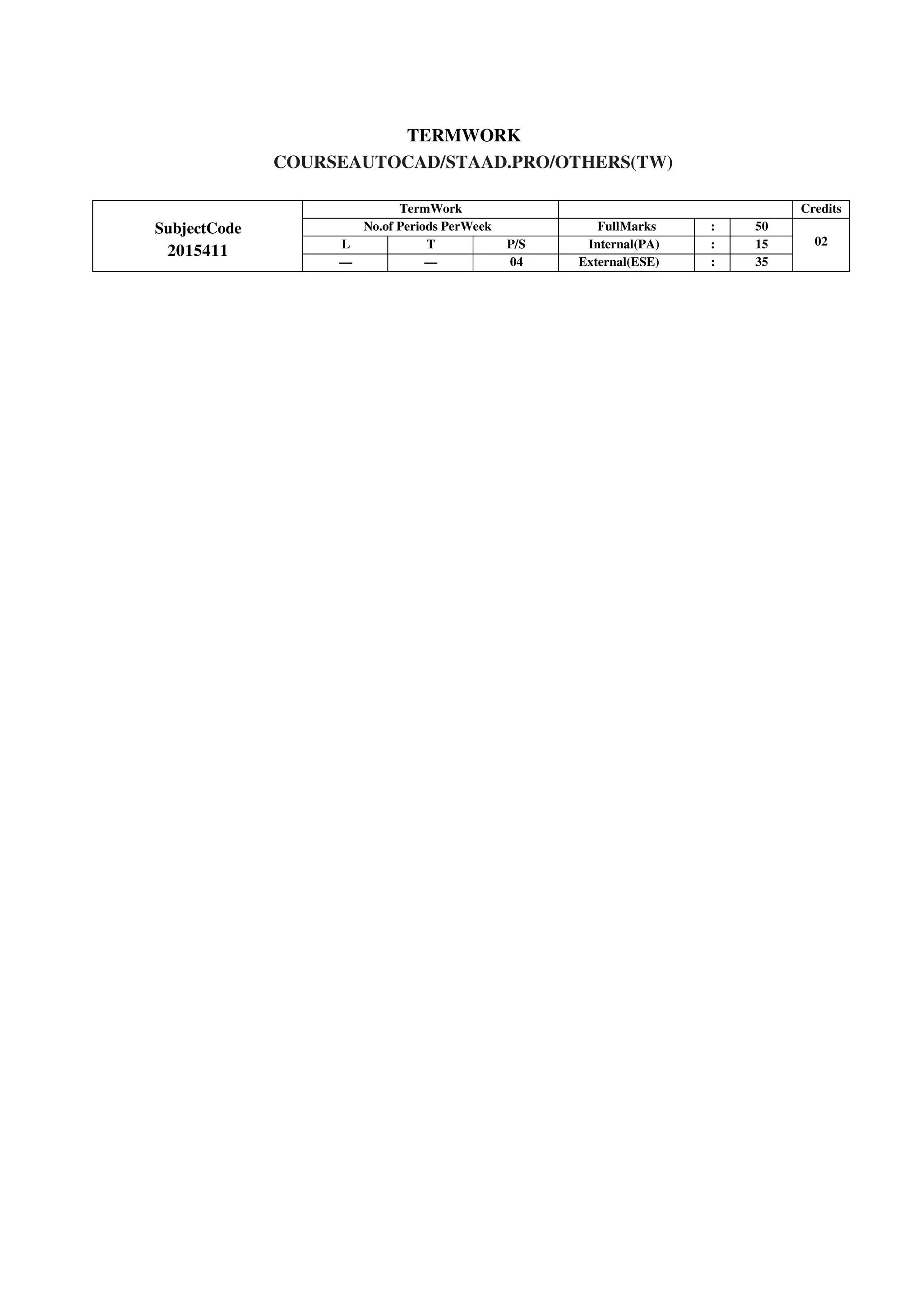 TERMWORK
COURSEAUTOCAD/STAAD.PRO/OTHERS(TW)
SubjectCode
2015411
TermWork Credits
No.of Periods PerWeek FullMarks : 50
02
L T P/S Internal(PA) : 15
— — 04 External(ESE) : 35
 