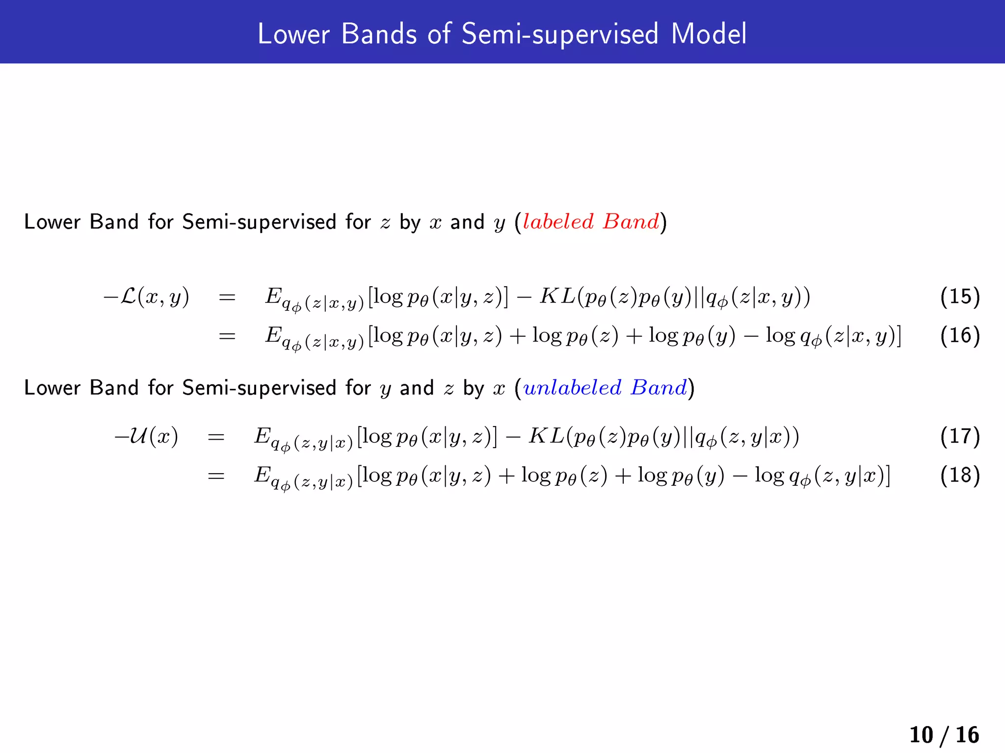 Lower Bands of Semi-supervised Model
Lower Band for Semi-supervised for z by x and y (labeled Band)
−L(x, y) = Eqϕ(z|x,y)[log pθ(x|y, z)] − KL(pθ(z)pθ(y)||qϕ(z|x, y)) (15)
= Eqϕ(z|x,y)[log pθ(x|y, z) + log pθ(z) + log pθ(y) − log qϕ(z|x, y)] (16)
Lower Band for Semi-supervised for y and z by x (unlabeled Band)
−U(x) = Eqϕ(z,y|x)[log pθ(x|y, z)] − KL(pθ(z)pθ(y)||qϕ(z, y|x)) (17)
= Eqϕ(z,y|x)[log pθ(x|y, z) + log pθ(z) + log pθ(y) − log qϕ(z, y|x)] (18)
10 / 16
 