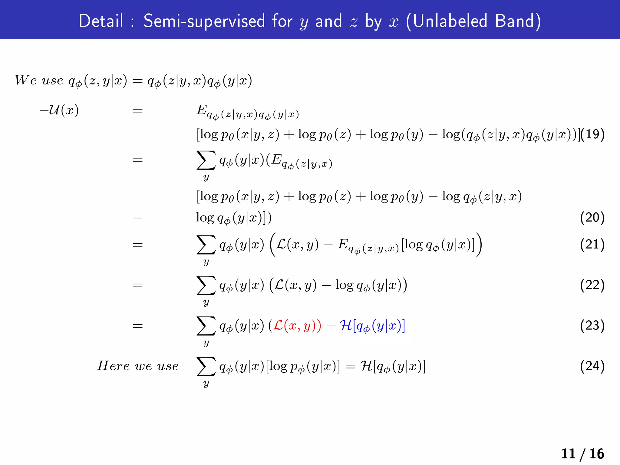 Detail : Semi-supervised for y and z by x (Unlabeled Band)
We use qϕ(z, y|x) = qϕ(z|y, x)qϕ(y|x)
−U(x) = Eqϕ(z|y,x)qϕ(y|x)
[log pθ(x|y, z) + log pθ(z) + log pθ(y) − log(qϕ(z|y, x)qϕ(y|x))](19)
=
∑
y
qϕ(y|x)(Eqϕ(z|y,x)
[log pθ(x|y, z) + log pθ(z) + log pθ(y) − log qϕ(z|y, x)
− log qϕ(y|x)]) (20)
=
∑
y
qϕ(y|x)
(
L(x, y) − Eqϕ(z|y,x)[log qϕ(y|x)]
)
(21)
=
∑
y
qϕ(y|x)
(
L(x, y) − log qϕ(y|x)
)
(22)
=
∑
y
qϕ(y|x) (L(x, y)) − H[qϕ(y|x)] (23)
Here we use
∑
y
qϕ(y|x)[log pϕ(y|x)] = H[qϕ(y|x)] (24)
11 / 16
 