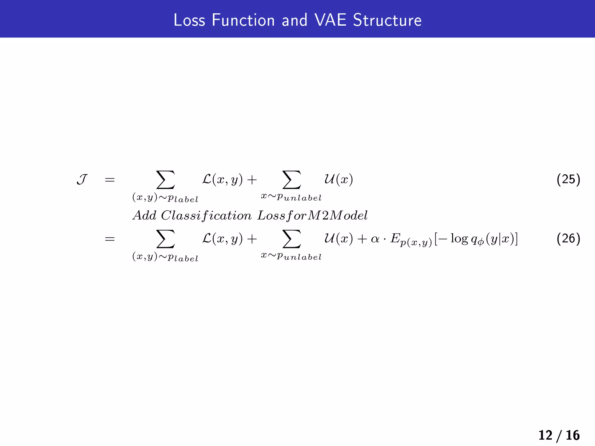 Loss Function and VAE Structure
J =
∑
(x,y)∼plabel
L(x, y) +
∑
x∼punlabel
U(x) (25)
Add Classification LossforM2Model
=
∑
(x,y)∼plabel
L(x, y) +
∑
x∼punlabel
U(x) + α · Ep(x,y)[− log qϕ(y|x)] (26)
12 / 16
 