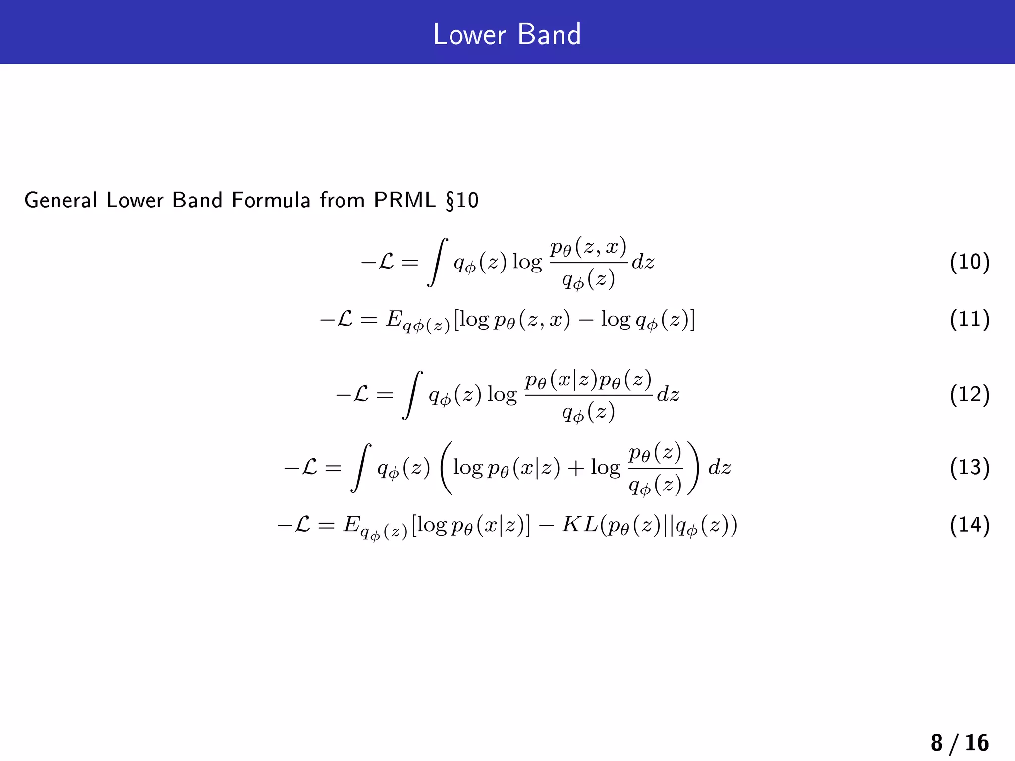 Lower Band
General Lower Band Formula from PRML Ÿ10
−L =
∫
qϕ(z) log
pθ(z, x)
qϕ(z)
dz (10)
−L = Eqϕ(z)[log pθ(z, x) − log qϕ(z)] (11)
−L =
∫
qϕ(z) log
pθ(x|z)pθ(z)
qϕ(z)
dz (12)
−L =
∫
qϕ(z)
(
log pθ(x|z) + log
pθ(z)
qϕ(z)
)
dz (13)
−L = Eqϕ(z)[log pθ(x|z)] − KL(pθ(z)||qϕ(z)) (14)
8 / 16
 