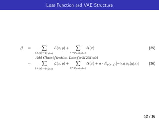 Loss Function and VAE Structure
J =
∑
(x,y)∼plabel
L(x, y) +
∑
x∼punlabel
U(x) (25)
Add Classification LossforM2Model
=
∑
(x,y)∼plabel
L(x, y) +
∑
x∼punlabel
U(x) + α · Ep(x,y)[− log qϕ(y|x)] (26)
12 / 16
 