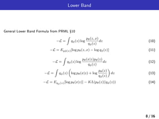 Lower Band
General Lower Band Formula from PRML Ÿ10
−L =
∫
qϕ(z) log
pθ(z, x)
qϕ(z)
dz (10)
−L = Eqϕ(z)[log pθ(z, x) − log qϕ(z)] (11)
−L =
∫
qϕ(z) log
pθ(x|z)pθ(z)
qϕ(z)
dz (12)
−L =
∫
qϕ(z)
(
log pθ(x|z) + log
pθ(z)
qϕ(z)
)
dz (13)
−L = Eqϕ(z)[log pθ(x|z)] − KL(pθ(z)||qϕ(z)) (14)
8 / 16
 