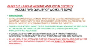 PAPER SIX: LABOUR WELFARE AND SOCIAL SECURITY
MODULE FIVE: QUALITY OF WORK LIFE (QWL)
• INTRODUCTION:
• INITIALLY, ORGANISATIONS GAVE MORE IMPORTANCE TO MACHINES AND TECHNOLOGY FOR
INCREASING PRODUCTIVITY. THE ROLE OF EMPLOYEES/HUMAN FACTOR WAS NEGLECTED. THE
NEEDS OF EMPLOYEES WERE GREATLY IGNORED BY MOST OF THE EMPLOYERS.
• THIS CREATED A NEGATIVE IMPACT ON THE WORKING ENVIRONMENT AMONG THE EMPLOYEES.
AS TIME PASSED, THE IMPORTANCE OF HUMAN FACTOR (EMPLOYEES) IN IMPROVING
PRODUCTIVITY WAS RECOGNISED.
• IT WAS REALISED THAT EMPLOYEE SUPPORT GOES HAND IN HAND WITH TECHNICAL
INNOVATIONS. THE POOR QUALITY OF LIFE AT WORKPLACE HAD TO BE DONE AWAY WITH.
• BY LATE 1950s, IT WAS RECOGNISED THAT THIS INTEGRATION OF SOCIETAL/EMPLOYEE SUPPORT
WITH TECHNICAL INNOVATIONS IS POSSIBLE THROUGH “QUALITY OF WORK LIFE”
PROGRAMMES.
 