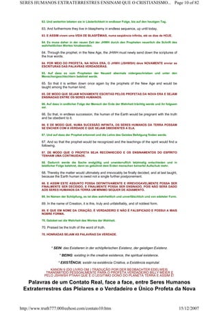 63. Und weiterhin lebeten sie in Lästerlichkeit in endloser Folge, bis auf den heutigen Tag.
63. And furthermore they live in blasphemy in endless sequence, up until today.
63. E ASSIM vivem uma VIDA DE BLASFÊMIAS, numa seqüência infinita, até os dias de HOJE.
64. Es muss daher in der neuen Zeit der JHWH durch den Propheten neuerlich die Schrift des
wahrheitlichen Wortes hinabsenden.
64. Through the prophet, in the New Age, the JHWH must newly send down the scriptures of
the true words.
64. POR MEIO DO PROFETA, NA NOVA ERA, O JHWH (JSHWSH) deve NOVAMENTE enviar as
ESCRITURAS DAS PALAVRAS VERDADEIRAS.
65. Auf dass es vom Propheten der Neuzeit abermals nidergeschrieben und unter den
Menschengeschlechtern belehret werde.
65. So that it is written down once again by the prophets of the New Age and would be
taught among the human kind.
65. DE MODO QUE SEJAM NOVAMENTE ESCRITAS PELOS PROFETAS DA NOVA ERA E SEJAM
ENSINADAS ENTRE OS SERES HUMANOS.
66. Auf dass in endlicher Folge der Mensch der Erde der Wahrheit trächtig werde und ihr folgsam
sei.
66. So that, in endless succession, the human of the Earth would be pregnant with the truth
and be obedient to it.
66. E DE MODO QUE, NUMA SUCESSÃO INFINITA, OS SERES HUMANOS DA TERRA POSSAM
SE ENCHER COM A VERDADE E QUE SEJAM OBEDIENTES A ELA.
67. Und auf dass der Prophet erkennet und die Lehre des Geistes Befolgung finden werde.
67. And so that the prophet would be recognized and the teachings of the spirit would find a
following.
67. DE MODO QUE O PROFETA SEJA RECONHECIDO E OS ENSINAMENTOS DO ESPÍRITO
TENHAM UMA CONTINUIDADE.
68. Dadurch werde die Sache endgültig und unwiderruflich letztmalig entschieden und in
letztlicher Folge belehret, denn es gebühret dem Erden menschen keinerlei Aufschub mehr.
68. Thereby the matter would ultimately and irrevocably be finally decided, and at last taught,
because the Earth human is owed not a single further postponement.
68. E ASSIM ESTE ASSUNTO POSSA DEFINITIVAMENTE E IRREVOGAVELMENTE POSSA SER
FINALMENTE SER DECIDIDO, E FINALMENTE POSSA SER ENSINADO, POIS NÃO SERÁ DADO
AOS SERES HUMANOS DA TERRA UM MÍNIMO SEQUER DE ADIAMENTO.
69. Im Namen der Schöpfung, es ist dies wahrheitlich und unverfälschlich und von edelster Form.
69. In the name of Creation, it is this, truly and unfalsifiably, and of noblest form.
69. E QUE EM NOME DA CRIAÇÃO, É VERDADEIRO E NÃO É FALSIFICADO E POSSUI A MAIS
NOBRE FORMA.
70. Gelobet sei die Wahrheit des Wortes der Wahheit.
70. Praised be the truth of the word of truth.
70. HONRADAS SEJAM AS PALAVRAS DA VERDADE.
* SEIN: das Existieren in der schöpferischen Existenz, der geistigen Existenz.
* BEING: existing in the creative existence, the spiritual existence.
* EXISTÊNCIA: existir na existência Criativa, a Existência espirutal.
KANON 9 (DO LIVRO OM ) TRADUÇÃO POR DER BEOBACHTER EDELWEIß
TRANSMITIDO PESSOALMENTE PARA O PROFETA VERDADEIRO BILLY MEIER E
PELO JSHWSH PTAAH QUE É O LEGITIMO DONO DO PLANETA TERRA E ASSIM É!
Palavras de um Contato Real, face a face, entre Seres Humanos
Extraterrestres das Plejares e o Verdadeiro e Único Profeta da Nova
Page 10 of 82SERES HUMANOS EXTRATERRESTRES ENSINAM QUE O CRISTIANISMO...
15/12/2007http://www.truth777.00freehost.com/contato10.htm
 