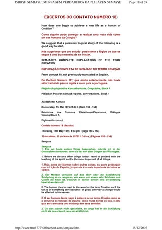 EXCERTOS DO CONTATO NÚMERO 18)
How does one begin to achieve a new life as a human of
Creation?
Como alguém pode começar a realizar uma nova vida como
um ser humano da Criação?
We suggest that a persistent logical study of the following is a
good way to start.
Nós sugerimos que um estudo persistente e lógico do que se
segue é uma boa maneira de se iniciar.
SEMJASE'S COMPLETE EXPLANATION OF THE TERM
CREATION
EXPLICAÇÃO COMPLETA DE SEMJASE DO TERMO CRIAÇÃO
From contact 18, not previously translated in English.
Do Contato Número 18°, que ainda anteriormente não havia
sido traduzido para o inglês e nem para o português.
Plejadisch-plejarische Kontakberichte, Gespräche, Block 1
Pleiadian-Plejaren contact reports, conversations, Block 1
Achtzehnter Kontakt
Donnerstag, 15. Mai 1975,21.34 h (Seit. 150 - 154)
Relatórios dos Contatos PleiadianoslPlejarianos, Diálogos
Volume/Bloco 1,
Eighteenth contact
Contato número 18 (dezoito)
Thursday, 15th May 1975, 9:34 pm. (page 150 - 154)
Quinta-feira, 15 de Maio de 197521:34 hrs, (Páginas 150 - 154)
Semjase
Semjase
1. Ehe wir heute andere Dinge besprechen, möchte ich in der
Geisteslehre fortfahren, denn sie ist von allen Dingen das Wichtigste.
1. Before we discuss other things today I want to proceed with the
teaching of the spirit, as it is the most important of all things.
1. Hoje, antes de falarmos sobre outras coisas, eu quero prosseguir
com a Lição do Espírito, já que ela é a mais importante de todas as
coisas.
2. Der Mensch versuche auf das Wort oder die Bezeichnung
Schöpfung so zu reagieren, wie wenn von etwas sehr Schönem und
Gutem die Rede ist, wodurch in seinen Sinnen eine Veränderung
bewirkt werden soll.
2. The human tries to react to the word or the term Creation as if the
talk is of something very beautiful or good, whereby a change would
be effected in his senses.
2. O ser humano tenta reagir à palavra ou ao termo Criação como se
a conversa se tratasse de alguma coisa muita bonita ou boa, e pela
qual seria efetuada uma mudança em seus sentidos.
3. Da dies jedoch nicht geschieht, so lange hat er die Schöpfung
nicht als das erkannt, was sie wirklich ist.
Page 18 of 39JSHRSH SEMJASE: MENSAGEM VERDADEIRA DA PLEJAREN SEMJASE
15/12/2007http://www.truth777.00freehost.com/semjase.htm
 