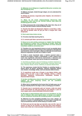 10. Milliarden durch Religionen irregeführte Menschen verstehen das
Wort Schöpfung nicht.
10. Billions of people, misled through religion, do not understand the
word Creation.
10. Bilhões de pessoas, enganadas pelas religiões, não entendem a
palavra Criação.
11. Wenn sie die irreale religionsmässige Benennung Gott
aussprechen, dann sind sie der verirrten Ansicht, dass damit die
Schöpfung genannt werde.
11. If they pronounce the unreal religious title, God, then, they are of
the lost view that Creation would be thereby named.
11. Quando elas falam da designação religiosa e irreal Deus, então,
elas são da perdida visão de que por isso a Criação teria essa
designação.
12. Doch welch böse Irrlehre ist das.
12. Yet what a bad false teaching that is.
12. E, contudo quão falsa e perversa é essa doutrina.
13. Darum ist es sehr wichtig, soviel wie nur möglich über das Wesen
der Schöpfung zu wissen und in Erfahrung zu bringen, damit das
Wort bedeutungsvoll wird, innerlich emporhebt und einen Eindruck
hinterlässt, sobald es vernommen wird.
13. Therefore it is very important to know as much as possible about
the essence of Creation and to bring it into experience, therewith the
word would be more meaningful, raised up internally and would leave
behind an impression as soon as is it taken in hand.
13. Então é muito importante saber o máximo possível sobre a
essência da Criação e ampliar o aprendizado, e onde a palavra teria
muito mais significado, elevando-se interiormente, e deixando para
trás uma impressão, assim que isso for levado em consideração.
14. Die Erfahrung offenbart, dass die Schöpfung unendliche Schönheit ist,
eine Schönheit über aller Schönheit, grenzenloses, intensives Glück ohne
Ende, Weisheit, Wissen, Können, Wahrheit und absolute Bestimmtheit.
14. The experience reveals that the Creation is unending beauty, a
beauty above all beauty, borderless, intensive happiness without
end, wisdom, knowledge, ability, truth and absolute determination.
14. A experiência revela que a Criação é uma beleza infinita, uma
beleza acima de tudo o que é belo, ilimitada, intensa, e infinita
felicidade, Sabedoria, Conhecimento, habilidades, Verdade, e
Absoluta Determinação.
15. Ist dies vom Menschen erkannt, dann führt er jede seiner Freuden
sogleich auf ihren Ursprung zurück, auf die unendliche
Schöpfungsfreude.
15. When that is recognised by the human then he leads every one of
his joys instantly back to its origin, to the un-ending joy of Creation.
15. Quando isso é reconhecido pelo ser humano, então ele estará
sendo reconduzido de volta para todas as suas alegrias, e para as
suas origens, para a eterna felicidade infinita da Criação.
16. Wo immer er etwas Schönes sieht, sei es nun eine Blume, ein Tier
oder ein Mensch oder sonst irgend etwas, so bringt er es sogleich
mit der unendlichen Schönheit der Schöpfung selbst in Verbindung.
16. Wherever he sees something beautiful, be it now a flower, an
animal or a human, or something else, he thus brings it instantly into
interconnectedness with the infinite beauty of Creation itself.
16. Onde quer que ele veja algo que seja belo, seja uma flor, seja um
animal, ou seja um ser humano, ou seja uma outra coisa qualquer,
deste modo então ele é interconectado imediatamente com a própria
Page 20 of 39JSHRSH SEMJASE: MENSAGEM VERDADEIRA DA PLEJAREN SEMJASE
15/12/2007http://www.truth777.00freehost.com/semjase.htm
 