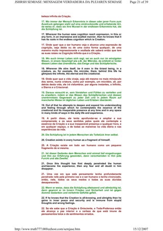 beleza infinita da Criação.
17. Wo immer der Mensch Erkenntnis in dieser oder jener Form zum
Ausdruck gelangen sieht auf eine eindrucksvolle und erhebende Art,
da weiss er, dass sie ihre Wurzel in der endlosen Erkenntnis hat, die
die Schöpfung ist.
17. Wherever the human sees cognition reach expression, in this or
any form, in an impressive and exalted manner, then he knows that it
has its roots in the endless cognition which is Creation.
17. Onde quer que o ser humano veja e alcance uma expressão de
cognição, seja desta ou de uma outra forma qualquer, de uma
maneira muito impressionante e exaltada ele saberá então que tem
as suas raízes na Cognição Infinita que é a Criação.
18. Wo auch immer Leben sich regt, sei es auch nur im winzigsten
Wesen, in einem Geschöpf wie z.B. der Mikrobe, da erblickt er hinter
diesem Leben das Unendliche, das Ewige und das Schöpferische.
18. Wherever life stirs itself, be it even in the tiniest being, in a
creature, as, for example, the microbe, there, behind this life he
glimpses the infinite, the eternal and the creational.
18. Onde quer que a vida viceje, seja até mesmo no mais minúsculo
dos seres, numa criatura, como por exemplo, um micróbio, ali, por
detrás desta vida, ele irá vislumbrar, por alguns instantes, o Infinito,
o Eterno e o Criacional.
19. Daraus versucht er, sein Verstehen und Fühlen zu vertiefen und
zu erweitern, indem er das Wesen des Schöpferischen und dessen
unentrinnbare Gegenwart zu jeder Zeit und in jedem Raum auf
mancherlei Weise im täglichen Leben und Erleben überdenkt.
19. Out of that he attempts to deepen and expand his understanding
and feeling through which he contemplates the essence of the
creational and its inseparable presence at any time and in any space
in many kinds of ways in the daily life and experience.
19. A partir disso, ele tenta aprofundar-se e ampliar a sua
compreensão e os seus sentidos pelos quais ele contempla a
essência da Criação e a sua inseparável presença a qualquer hora, e
em qualquer espaço, e de todas as maneiras na vida diária e nas
experiências da vida.
20. Die Schöpfung ist in jedem Menschen als Teilstück ihrer selbst.
20. Creation exists in every human as a fragment of himself.
20. A Criação existe em todo ser humano como um pequeno
fragmento de si mesma.
21. Ist dieser Gedanke dem Menschen erst einmal tief eingedrungen
und ihm zur Erfahrung geworden, dann verschwinden in ihm jede
Furcht und alle Zweifel.
21. Once this thought has first deeply penetrated the human
and become his experience, then any fear and all doubt in him
disappear.
21. Uma vez em que este pensamento tenha profundamente
penetrado nele pela primeira vez e o ser humano o tenha vivenciado,
então, nele, todos os seus medos e todas as suas dúvidas
desaparecerão.
22. Wenn er weiss, dass die Schöpfung allwissend und allmächtig ist,
dann gewinnt er im Innern Frieden und Sicherheit und ist gegen
dumme Gedanken und verkehrte Gefühle gefeit.
22. If he knows that the Creation is all-knowing, and almighty then he
gains in inner peace and security and is immune from stupid
thoughts and wrong feelings.
22. Se ele sabe que a Criação é Onisciente, e Toda-Poderosa então
ele alcança a paz interior e a certeza de que está imune de
pensamentos tolos e de sentimentos errados.
Page 21 of 39JSHRSH SEMJASE: MENSAGEM VERDADEIRA DA PLEJAREN SEMJASE
15/12/2007http://www.truth777.00freehost.com/semjase.htm
 