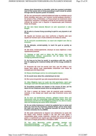 always show themselves as deceitful, while the constant controlled-
ness of the human who is living according to spirit would be pulsed
through with the dynamic power of Creation.
28. Em seu pensamento material-intelectual todas as medidas que já
foram tomadas, para que o ser humano normal pudesse alcançar e
ter sempre a Paz, a Felicidade, e a Força sempre se mostraram como
enganosas, enquanto o constante controle do ser humano que esteja
vivendo de acordo com o Espírito é impulsionado pelo dinâmico
Poder da Criação.
29. Der dem Geist lebende Mensch ist sehr dynamisch in allen
Dingen.
29. He who is a human living according to spirit is very dynamic in all
things.
29. Aquele ser humano que viver conforme o Espírito este será
aquele ser humano que é muito dinâmico em todas as coisas.
30. Er versucht ununterbrochen, so rasch wie möglich sein Ziel zu
erreichen.
30. He attempts, uninterruptedly, to reach his goal as quickly as
possible.
30. Ele tenta, ininterruptamente, alcançar os seus objetivos o mais
rapidamente possível.
31. Solange er lebt, wird er daher die Zeit nützen, sich dem
schöpferischen Können zuzuwenden mit all seiner ihm zur
Verfügung stehenden Energie.
31. As long as he lives he would, in accordance with this, use the
time for applying the creational ability with all the energy available to
him.
31. Enquanto ele viver de acordo com isso, que ele utilize o seu
tempo para aplicar suas capacidades criacionais com todas as
energias para ele disponíveis.
32. Dieses Unterfangen wird er nie verlorengehen lassen.
32. He would never allow this undertaking to be lost.
32. Ele nunca irá permitir que este empreendimento seja perdido.
33. Alles Mögliche kann im Laufe der Zeit geschehen, doch sein
Verlangen nach dem Schöpferischen wird niemals in ihm erlöschen.
33. Everything possible can happen in the course of time, yet his
desire for the creational would never be extinguished in him.
33. Com o passar do tempo, tudo de possível pode acontecer,
contudo, o seu desejo por aquilo que seja Criacional nunca será
extinto.
34. Er kann auf Hindernisse stossen, plötzlich keinen Sinn und
Geschmack mehr für notwendige materielle Dinge haben, doch den
Geschmack und Sinn für die Schöpfung verliert er nie, denn er weiss,
dass die Schöpfung das wahre SEIN verkörpert.
34. He can strike hindrances in which he suddenly has no sense and
taste any more for the necessary material things, yet he never loses
the taste and sense for the creational because he knows that the
Creation embodies the true BEING.
34. Ele pode subitamente se deparar com obstáculos os quais não
lhe fazem mais nenhum sentido e ele não tem mais gosto e
necessidade pelas coisas materiais, contudo ele nunca perderá o
gosto e o sentimento por aquilo que seja Criacional porque ele agora
sabe que a Criação personifica o Verdadeiro SER.
35. Nur jene Menschen ernten gewaltige geistige und
bewusstseinsmässige Früchte, die hart um ihr
bewusstseinsmässiges und geistiges Gut und Fortkommen, um
Page 23 of 39JSHRSH SEMJASE: MENSAGEM VERDADEIRA DA PLEJAREN SEMJASE
15/12/2007http://www.truth777.00freehost.com/semjase.htm
 