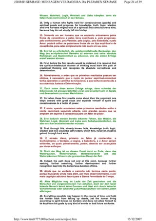 Wissen, Wahrheit, Logik, Weisheit und Liebe kämpfen, denn sie
fallen ihnen nicht einfach in den Schoss.
35. Only a human who fights hard for consciousness (goods) and
spiritual goods and progress, for knowledge, truth, logic, wisdom
and love harvests mighty fruit of a spiritual and consciousness kind,
because they do not simply fall into his lap.
35. Somente um ser humano que se empenha arduamente pelos
frutos da consciência e pelos bens espirituais e, pelo progresso,
pelo conhecimento, pela Verdade, pela Lógica, pela Sabedoria, e pelo
Amor, poderá colher os poderosos frutos de um tipo espiritual e de
consciência, pois estes simplesmente não caem em seu colo.
36. Erst ist es erforderlich, die geistig-intellektuelle Denkweise, den
Weg des schöpferischen Denkens zu erlernen und seine absolute
Richtigkeit und Bestimmtheit zu erkennen, ehe die ersten Erfolge
erzielt werden können.
36. First, before the first results would be obtained, it is required that
the spiritual-intellectual manner of thinking must learn the path of
creational thinking and recognize its absolute correctness and
determination.
36. Primeiramente, e antes que os primeiros resultados possam ser
obtidos, é necessário que o modo de pensar espiritual-intelectual
tenha aprendido o caminho do Criacional, e que tenha reconhecido a
sua absoluta Justeza e Determinação.
37. Doch treten diese ersten Erfolge zutage, dann schreitet der
Erkennende mit grossen Schritten voran und erweitert sich im Geiste
und Bewusstsein zu einem Machtfaktor.
37. Yet when these first results come about then the cognizant one
steps onward with great steps and expands himself in spirit and
consciousness to a factor of power.
37. E ainda, quando acontecem estes primeiros resultados então o
ciente caminhará seguindo adiante, com grandes passos que se
ampliam em espírito e consciência para um fator de poder.
38. Erst dadurch werden bereits erkannte Fakten, das Wissen, die
Wahrheit, Logik, Weisheit und Liebe zum Selbstverständlichen, die
aber erst hart erarbeitet werden müssen.
38. First, through this, already known facts, knowledge, truth, logic,
wisdom and love would be self-evident, which first, however, must be
gained through hard work.
38. E através disso, primeiro os fatos já conhecidos: o
Conhecimento, a Verdade, a Lógica, a Sabedoria, e o Amor seriam
evidentes, os quais primeiramente, porém, deverão ser alcançados
por duros esforços.
39. Doch der Weg ist an diesem Punkt nicht zu Ende, denn das
Weitersuchen, Weiterforschen, Weiterentwickeln und das
Weitererkennen führen in die grenzenlose Dauer der Zeit.
39. Indeed, the path does not end at this point, because further
seeking, further searching, further development and further
recognition lead into the borderless duration of time.
39. Ainda que na verdade o caminho não termine neste ponto,
porque buscando ainda mais além, por mais desenvolvimento, e por
mais cognição adicional levará para a Eterna Perenidade do Tempo.
40. Alles Mögliche mag im Laufe der Zeit geschehen und die
Menschen von vorgenommenem Tun abhalten, doch der dem Geist
lebende Mensch kennt keine Grenzen und lässt sich durch keinerlei
Vorkommnisse oder schlechte Zukunftsaussichten von seinen Zielen
abbringen.
40. Everything possible may happen in the course of time, and hold
the human back from taking up deeds, yet the human living
according to spirit knows no borders and does not allow himself to
be kept from his goals by any kind of events or bad future out-looks.
Page 24 of 39JSHRSH SEMJASE: MENSAGEM VERDADEIRA DA PLEJAREN SEMJASE
15/12/2007http://www.truth777.00freehost.com/semjase.htm
 