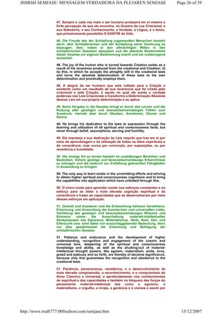 47. Sempre e cada vez mais o ser humano produzirá em si mesmo a
forte percepção de que ele encontra, no Oceano de Luz Criacional, a
sua Sabedoria, o seu Conhecimento, a Verdade, a Lógica, e o Amor,
que primeiramente possibilita O EXISTIR da Vida.
48. Die Freude des der Schöpfung zugewandten Menschen besteht
darin, dem Schöpferischen und der Schöpfung seine Verehrung zu
bezeugen; dies, indem er den allmächtigen Willen in den
schöpferischen Gesetzen akzeptiert und die absolute Bestimmtheit
dieser Gesetze zur eigenen Bestimmung macht und sie nutzbringend
auswertet.
48. The joy of the human who is turned towards Creation exists as a
result of his reverence produced from the creational and Creation; (it
is) this, in which he accepts the almighty will in the creational laws
and turns the absolute determination of these laws to his own
determination and practically employs them.
48. A alegria do ser humano que está voltado para a Criação e
existente como um resultado de sua reverencia que foi criada pelo
criacional e pela Criação; é aquilo no qual ele aceita a vontade
poderosa nas Leis Criacionais e transforma a Determinação Absoluta
dessas Leis em sua própria determinação e as aplica.
49. Seine Hingabe in die Gesetze bringt er durch das Lernen und die
Nutzung aller geistigen und bewusstseinsmässigen Fakten zum
Ausdruck, niemals aber durch Glauben, Annahmen, Dienen und
Demut.
49. He brings his dedication to the laws to expression through the
learning and utilization of all spiritual and consciousness facts, but
never through belief, assumptions, serving and humility.
49. Ele expressa a sua dedicação às Leis naquilo que traz em si por
meio da aprendizagem e da utilização de todos os fatos espirituais e
da consciência; mas nunca por convicção, por suposições, ou por
reverência e humildade.
50. Die einzige Art zu lernen besteht im unablässigen Bemühen und
Bestreben, höhere geistige und bewusstseinsmässige Erkenntnisse
zu erlangen und die dadurch zur Entfaltung gebrachten Fähigkeiten
in Anwendung zu bringen.
50. The only way to learn exists in the unremitting efforts and striving
to obtain higher spiritual and consciousness cognitions and to bring
the capabilities into application which have unfolded through this.
50. O único modo para aprender existe nos esforços constantes e no
esforço para se obter a mais elevada cognição espiritual e da
consciência e trazer as capacidades que se desenvolveram por meio
desses esforços em aplicação.
51. Geduld und Ausdauer und die Entwicklung höheren Verstehens,
Erkennung und Anwendung der kosmischen und universellen Liebe,
Vertiefung des geistigen und bewusstseinsmässigen Wissens und
Könnens sowie die Ausschaltung materiell-intellektueller
Denkpotenzen wie Egoismus, Materialismus, Stolz, Neid, Gier und
Eifersucht usw. sind dabei von ausschlaggebender Bedeutung, denn
nur dies gewährleistet die Erkennung und Befolgung der
schöpferischen Gesetze.
51. Patience and endurance and the development of higher
understanding, recognition and engagement of the cosmic and
universal love, deepening of the spiritual and consciousness
knowledge and ability, as well as the shutting-out of material-
intellectual thought powers, like egoism, materialism, pride, envy,
greed and jealousy and so forth, are thereby of decisive significance,
because only this guarantees the recognition and obedience to the
creational laws.
51. Paciência, perseverança, resistência, e o desenvolvimento da
mais elevada compreensão, o reconhecimento, e o compromisso do
Amor Cósmico e Universal, o aprofundamento nos conhecimentos
do espiritual e das capacidades e também no bloqueio das forças do
pensamento material-intelectual tais como o egoísmo, o
materialismo, o orgulho, a inveja, a ganância e o ciúmes e assim por
Page 26 of 39JSHRSH SEMJASE: MENSAGEM VERDADEIRA DA PLEJAREN SEMJASE
15/12/2007http://www.truth777.00freehost.com/semjase.htm
 