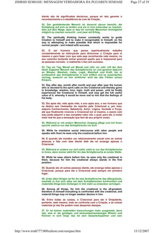 diante são de significados decisivos, porque só isto garante o
reconhecimento e a obediência às Leis da Criação.
52. Der geistdenkende Mensch ist dauernd darum bemüht, die
Schöpfung auf sich zu lenken und sie in sich erkennbar zu machen,
dies auf dem Wege, dass er das für normale Menschen Unmögliche
möglich zu machen versucht - und zwar mit Erfolg.
52. The spiritually thinking human constantly works to guide
Creation to himself and to make it recognisable in himself, on the
way to attempting to make possible that which is impossible for
normal people - and indeed with success.
52. O ser humano que pensa espiritualmente trabalha
constantemente se esforçando para direcionar a Criação para si
mesmo e para fazer com que esta seja reconhecida nele mesmo, no
seu caminho tentando tomar possível aquilo que é impossível para
as pessoas normais - e realmente o faz com sucesso.
53. Tag um Tag, Monat um Monat und Jahr um Jahr ruft der dem
Geist zugetane Mensch das Schöpferische an und gewinnt dadurch
an Wissen, Weisheit, Liebe, Logik, Wahrheit und Kraft, bis er
schliesslich das Schöpferische in sich erfährt und es auszuwerten
vermag, wodurch es ihm wirklicher wird als das Fühlen seines
Körpers.
53. Day after day, month after month and year after year the human
who is devoted to the spirit calls on the Creational and thereby gains
in knowledge, wisdom, love, logic, truth and power, until he finally
experiences the Creational in himself, and may get the full useful
value of it, whereby it would be more real to him that the feelings of
his body.
53. Dia após dia, mês após mês, e ano após ano, o ser humano que
se dedica aos chamados do espírito pelo Criacional e, por isso,
adquire Conhecimento, Sabedoria, Amor, Lógica, Verdade e Força,
até que finalmente vivencie o Criacional em si mesmo, e assim com
isso pode adquirir o seu completo valor útil, o qual, para ele, é muito
mais real do que a sensação que tem de seu próprio corpo.
54. Während er mit andern Menschen Umgang pflegt und mit ihnen
spricht, sieht er nur das Schöpferische vor sich.
54. While he maintains social intercourse with other people and
speaks with them he sees only the creational before him.
54. E quando ele mantém um relacionamento social com as outras
pessoas e fala com elas diante dele ele só enxerga apenas o
Criacional.
55. Während er andere vor sich sieht, sieht er nur das Schöpferische
in ihnen, denn immer steht für ihn das Schöpferische an erster Stelle.
55. While he sees others before him, he sees only the creational in
them, because for him the creational always stands in the first
position.
55. Quando ele vê outras pessoas diante, ele enxerga nelas apenas o
Criacional, porque para ele o Criacional está sempre em primeiro
lugar.
56. Unter allen Dingen ist für ihn das Schöpferische das Allergrösste,
weshalb in ihm sich alles mit dem Schöpferischen konfrontiert und
materielle Dinge kein Verlangen in ihm mehr zu erwecken vermögen.
56. Among all things, for him the creational is the all-greatest,
therefore in himself everything is confronted with the creational, and
material things may no longer awaken desires in him.
56. Entre todas as coisas, o Criacional para ele é Onipotente,
portanto, nele mesmo, tudo se confronta com a Criação, e as coisas
materiais já não lhe podem mais despertar desejos.
57. Er ist keinen materiellen Versuchungen mehr ausgesetzt, denn
das, was er als geistiges und bewusstseinsmässiges Wissen und
Können in sich birgt, das ist sein Gesprächspartner und sein
Page 27 of 39JSHRSH SEMJASE: MENSAGEM VERDADEIRA DA PLEJAREN SEMJASE
15/12/2007http://www.truth777.00freehost.com/semjase.htm
 