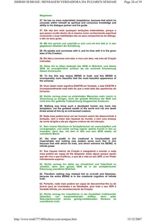 Wegweiser.
57. He has no more materialistic temptations, because that which he
conceals within himself as spiritual and conscious knowledge and
ability is his dialogue partner and his guide.
57. Ele não tem mais quaisquer tentações materialistas, porque o
que possui oculto dentro de si mesmo como conhecimento espiritual
consciente e suas habilidades são os seus companheiros de diálogo,
e são os seus guias.
58. Mit ihm spricht und unterhält er sich und mit ihm lebt er in den
gegebenen Gesetzen der Schöpfung.
58. He speaks and converses with it, and he lives with it in the given
laws of the Creation.
58. Ele fala e conversa com eles, e vive com eles, nas Leis da Criação
indicadas.
59. Diese Art zu leben bedeutet das SEIN in Wahrheit, und dieses
SEIN ist unvergleichlich schöner als die schönste Erscheinung
dieses Universums.
59. To live this way means BEING in truth, and this BEING is
incomparably more beautiful that the most beautiful appearance of
the universe.
59. Viver deste modo significa EXISTIR em Verdade, e este EXISTIR é
incomparavelmente mais belo do que a mais bela das aparências do
Universo.
60. Nichts vermag einen so entwickelten Menschen mehr (noch) in
Versuchung zu bringen, nicht der grösste Reichtum der Welt und
nicht eine ihm geltende Todesdrohung bösgesinnter Kreaturen.
60. Nothing may bring such a developed human any more into
temptation, not the greatest wealth of the world and not one death
threat aimed at him by an evil-sensed creature.
60. Nada mais poderá levar um ser humano assim tão desenvolvido à
tentação, nem a maior das riquezas do mundo, e nem uma ameaça
de morte dirigida a ele por alguma criatura de má intenção.
61. Sein innerer Reichtum im Schöpferischen ist unerschöpflich und
unvergänglich, und nichts vermag irgend- weIche Furcht in ihm zu
erwecken, denn das, mit dem er lebt und sein SEIN belebt, ist
unendliche Macht.
61. His inner wealth in the creational is inexhaustible and
imperishable and nothing may awaken some such fear in him
because that with which he lives, and which enlivens his BEING, is
infinite power
61. Sua riqueza interior da Criação é inesgotável e imortal, e nada
mais poderá ser capaz de lhe despertar medo algum porque aquilo
que ele vive e que frutificou, e que dá a vida ao seu SER, é um Poder
infinitamente superior.
62. Nichts vermag ihn daher zur Unwahrheit und Falschheit zu
verleiten, denn sein ganzes SEIN ist in der schöpferischen
Erkennung unendliche Wahrheit.
62. Therefore nothing may mislead him to un-truth and falseness,
because his entire BEING is in the creational cognition of infinite
truth.
62. Portanto, nada mais poderá ser capaz de descaminhar-lhe ou de
levá-lo para as inverdades e às falsidades, pois todo o seu SER é
Verdade Infinita, em reconhecimento da Criação.
63. Nichts vermag ihn irrezuführen in der Dunkelheit irreführender
Gedanken von aussenstehenden Kräften, denn jeder
Sekundenbruchteil seines geistig-intellektuellen Denkens ist
unendliches Licht.
Page 28 of 39JSHRSH SEMJASE: MENSAGEM VERDADEIRA DA PLEJAREN SEMJASE
15/12/2007http://www.truth777.00freehost.com/semjase.htm
 