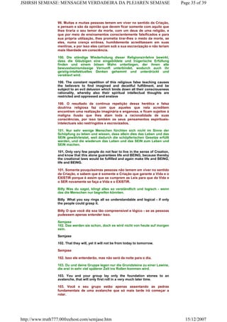 99. Muitas e muitas pessoas temem em viver no sentido da Criação,
e pensam e são da opinião que devem ficar somente com aquilo que
lhes tiraria o seu temor da morte, com um deus de uma religião, e
que por meio de ensinamentos conscientemente falsificados e para
sua própria utilização, lhes prometia tirar-lhes o medo da morte, se
eles, numa crença errônea, humildemente acreditassem em suas
mentiras, e por isso eles cairiam sob a sua escravização e não teriam
mais liberdade em consciência.
100. Die ständige Wiederholung dieser Religionsirrlehre bewirkt,
dass die Gläubigen eine eingebildete und trügerische Erfüllung
finden und einem bösen Wahn unterliegen, der ihnen alle
bewusstseinsmässige Vernunft unterbindet, wodurch auch ihr
geistig-intellektuelles Denken gehemmt und unterdrückt und
versklavt wird.
100. The constant repetition of this religious false teaching causes
the believers to find imagined and deceitful fulfillment, and be
subject to an evil delusion which binds down all their consciousness
rationality, whereby also their spiritual intellectual thoughts are
restricted and oppressed and enslave
100. O resultado da contínua repetição dessa herética e falsa
doutrina religiosa faz com que aqueles que nela acreditem
encontrem uma realização imaginária e enganosa, e ficam sujeitos à
maligna ilusão que lhes atam toda a racionalidade de suas
consciências, por isso também os seus pensamentos espirituais-
intelectuais são restringidos e escravizados.
101. Nur sehr wenige Menschen fürchten sich nicht im Sinne der
Schöpfung zu leben und wissen, dass allein dies das Leben und das
SEIN gewährleistet, weil dadurch die schöpferischen Gesetze erfüllt
werden, und die wiederum das Leben und das SEIN zum Leben und
SEIN machen.
101. Only very few people do not fear to live in the sense of Creation,
and know that this alone guarantees life and BEING, because thereby
the creational laws would be fulfilled and again make life and BEING,
life and BEING.
101. Somente pouquíssimas pessoas não temem em viver no sentido
da Criação, e sabem que é somente a Criação que garante a Vida e o
EXISTIR porque é assim que se cumprem as Leis para que da Vida e
o SER novamente se faça a Vida e o EXISTIR.
Billy Was du sagst, klingt alles so verständlich und logisch - wenn
das die Menschen nur begreifen könnten.
Billy What you say rings all so understandable and logical - if only
the people could grasp it.
Billy O que você diz soa tão compreensível e lógico - se as pessoas
pudessem apenas entender isso.
Semjase
102. Das werden sie schon, doch es wird nicht von heute auf morgen
sein.
Semjase
102. That they will, yet it will not be from today to tomorrow.
Semjase
102. Isso ele entenderão, mas não será da noite para o dia.
103. Du und deine Gruppe legen nur die Grundsteine zu einer Lawine,
die erst in sehr viel späterer Zeit ins Rollen kommen wird.
103. You and your group lay only the foundation stones to an
avalanche, that will only first roll in a very much later time.
103. Você e seu grupo estão apenas assentando as pedras
fundamentais de uma avalanche que só mais tarde irá começar a
rolar.
Page 35 of 39JSHRSH SEMJASE: MENSAGEM VERDADEIRA DA PLEJAREN SEMJASE
15/12/2007http://www.truth777.00freehost.com/semjase.htm
 