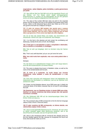enganadores, pelas religiões, pelos charlatões, e pelos gananciosos
por poder.
141. Also trifft der Wert der Zahl 666 nicht auf die eigentliche Person und
das Denken und Tun dieses schon längst dahingegangenen
Erdenmenschen zu, sondern auf die Wahngestalt, die aus ihm gemacht
wurde und die als religiöse Kultgestalt die Erde beherrscht.
141. The value of the number 666 then does not point to the essential
person and the thoughts and acts of this already long passed away Earth
human, rather on the delusional figure which was made out of him and
who governs the Earth as a religious cult figure.
141. O valor do número 666 também não aponta para a pessoa
essencial e os pensamentos e atos desse humano da Terra já há
muito tempo falecido, mas sim para a figura enganosa que foi feita
dele e que governa a Terra como uma figura de culto religioso.
142. Es ist dies das absolut Böse und Irreale, das Vernichtende und
Zerstörende, nämlich die Lüge und Unwahrheit, das Antilogos.
142. It is this that is the absolute evil and unreal, the annihilating and
destroying, namely the lie and un-truth, the Antilogos.
142. É isto que é o mal absoluto e irreal, o aniquilador e destruidor,
isto é a mentira e a inverdade, é o Antilogos.
Billy: Das ist sehr gut dargelegt, doch du könntest ruhig den Namen
nennen.
Billy: That is very well described, yet you can just name the name.
Billy: Isso está muito bem explicado, mas voce ainda poderá dizer o
nome.
Semjase:
143. Der Name ist in kabbalistischen Kreisen schon sehr lange bekannt,
auch der des Ausserirdischen und seines Werkes.
143. The name is already long known in Kabalistic circles, as well as the
name of the extraterrestrial and his work.
143. O nome já é conhecido há muito tempo nos círculos
Cabalísticos, como também o nome do extraterrestre e o seu
trabalho.
144. Doch aber versuchen seit zweitausend Jahren die Kabbalistiker die
Zahlenwerte der Buchstaben zu verfälschen, weil sie die Wahrheit nicht
anerkennen wollen.
144. Indeed, but the Kabalists attempt, since 2000 years ago, to falsify the
numerical values of the letters, because they do not want to acknowledge
the truth.
144. Realmente, mas os Cabalistas tentam, já desde 2000 anos atrás,
falsificar os valores numéricos das letras, porque eles não querem
reconhecer a verdade.
145. Der Zahlenwert 666 trifft auf die deutschsprachigen Werte Gott,
Kirche, Christ und Jesus zu.
145. The numerical value of 666 corresponds to the the German language
values of God, Church, Christ and Jesus.
145. O valor numérico de 666 corresponde, no idioma alemão, aos
valores Deus, Igreja, Cristo e Jesus.
146. Jesus ist die lügenhafte Bezeichnung für Jmmanuel, der sich schon
zu seinen Lebzeiten gegen diese Benennung verwehrte, weil er die
Zukunft kannte und wusste, was aus ihm gemacht würde.
146. Jesus is the mendacious title for Jmmanuel who already during his
life time rebelled against this title, because he recognised the future and
knew what would be made out of him.
Page 37 of 39JSHRSH SEMJASE: MENSAGEM VERDADEIRA DA PLEJAREN SEMJASE
15/12/2007http://www.truth777.00freehost.com/semjase.htm
 