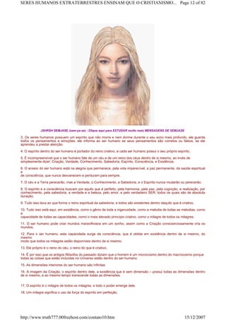 JSHRSH SEMJASE (sem-ya-se) - CIique aqui para ESTUDAR muito mais MENSAGENS DE SEMJASE
3. Os seres humanos possuem um espírito que não morre e nem dorme durante o seu sono mais profundo, ele guarda
todos os pensamentos e emoções; ele informa ao ser humano se seus pensamentos são corretos ou falsos, se ele
aprendeu a prestar atenção.
4. O espírito dentro do ser humano é portador do reino criativo, e cada ser humano possui o seu próprio espírito.
5. É incompreensível que o ser humano fale de um céu e de um reino dos céus dentro de si mesmo, ao invés de
simplesmente dizer: Criação, Verdade, Conhecimento, Sabedoria, Espírito, Consciência, e Existência.
6. O anseio do ser humano está na alegria que permanece, pela vida imperecível, a paz permanente, da saúde espiritual
e
de consciência, que nunca desvanecem e perduram para sempre.
7. O céu e a Terra perecerão, mas a Verdade, o Conhecimento, a Sabedoria, e o Espírito nunca mudarão ou perecerão.
8. O espírito e a consciência buscam por aquilo que é perfeito, pela harmonia, pela paz, pela cognição, e realização, por
conhecimento, pela sabedoria, a verdade e a beleza, pelo amor, e pelo verdadeiro SER, todos os quais são de absoluta
duração.
9. Tudo isso leva ao que forma o reino espiritual da sabedoria; e todos são existentes dentro daquilo que é criativo.
10. Tudo isso está aqui, em existência, como o gênio de toda a ingenuidade, como a melodia de todas as melodias, como
a
capacidade de todas as capacidades, como o mais elevado princípio criativo, como o milagre de todos os milagres.
11. O ser humano pode criar mundos maravilhosos em um sonho, assim como a Criação conscienciosamente cria os
mundos.
12. Para o ser humano, esta capacidade surge da consciência, que é obtida em existência dentro de si mesmo, do
mesmo
modo que todos os milagres estão disponíveis dentro de si mesmo.
13. Ele próprio é o reino do céu, o reino do que é criativo.
14. É por isso que os antigos filósofos do passado diziam que o homem é um microcosmo dentro do macrocosmo porque
todas as coisas que estão incluídas no Universo estão dentro do ser humano.
15. As dimensões interiores do ser humano são infinitas
16. A imagem da Criação, o espírito dentro dele, a existência que é sem dimensão – possui todas as dimensões dentro
de si mesmo, e ao mesmo tempo transcende todas as dimensões.
17. O espírito é o milagre de todos os milagres, e todo o poder emerge dele.
18. Um milagre significa o uso da força do espírito em perfeição.
Page 12 of 82SERES HUMANOS EXTRATERRESTRES ENSINAM QUE O CRISTIANISMO...
15/12/2007http://www.truth777.00freehost.com/contato10.htm
 