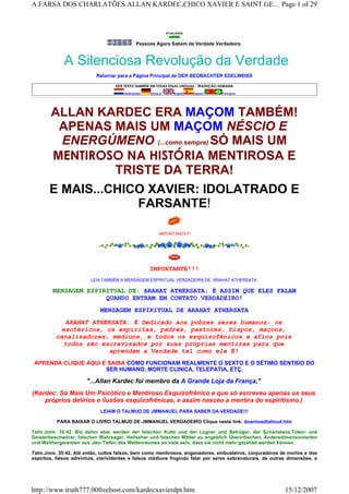 ATUALIZADO
Pessoas Agora Sabem da Verdade Verdadeira.
A Silenciosa Revolução da Verdade
Retornar para a Página Principal de DER BEOBACHTER EDELWEISS
ESTE TEXTO TAMBÉM EM TODAS ESSAS LINGUAS - TRADUÇÃO HUMANA
  Nederlandse Deutsch   English Español Portugues
ALLAN KARDEC ERA MAÇOM TAMBÉM!
APENAS MAIS UM MAÇOM NÉSCIO E
ENERGÚMENO (...como sempre) SÓ MAIS UM
MENTIROSO NA HISTÓRIA MENTIROSA E
TRISTE DA TERRA!
E MAIS...CHICO XAVIER: IDOLATRADO E
FARSANTE!
IMPORTANTE!!!
IMPORTANTE!!!
LEIA TAMBÉM A MENSAGEM ESPIRITUAL VERDADEIRA DE: ARAHAT ATHERSATA
MENSAGEM ESPIRITUAL DE: ARAHAT ATHERSATA: É ASSIM QUE ELES FALAM
QUANDO ENTRAM EM CONTATO VERDADEIRO!
MENSAGEM ESPIRITUAL DE ARAHAT ATHERSATA
ARAHAT ATHERSATA: É Dedicado aos pobres seres humanos: os
esotéricos, os espíritas, padres, pastores, bispos, maçons,
canalizadores, médiuns, e todos os esquizofênicos e afins pois
todos são escravizados por suas próprias mentiras para que
aprendam a Verdade tal como ela É!
APRENDA CLIQUE AQUI E SAIBA:COMO FUNCIONAM REALMENTE O SEXTO E O SÉTIMO SENTIDO DO
SER HUMANO, MORTE CLINICA, TELEPATIA, ETÇ.
"...Allan Kardec foi membro da A Grande Loja da França,"
(Kardec: Só Mais Um Psicótico e Mentiroso Esquizofrênico e que só escreveu apenas os seus
próprios delírios e ilusões esquizofrênicas, e assim nasceu a mentira do espiritismo.)
LEIAM O TALMUD DE JMMANUEL PARA SABER DA VERDADE!!!
PARA BAIXAR O LIVRO TALMUD DE JMMANUEL VERDADEIRO Clique neste link: downloadtalmud.htm
Talm.Jmm. 35:42. Bis dahin aber werden der falschen Kulte und der Lügner und Betrüger, der Scharlatane,Toten- und
Geisterbeschwörer, falschen Wahrsager, Hellseher und falschen Mittler zu angeblich Überirdischen, Andersdimensionierten
und Weithergereisten aus ,den Tiefen des Weltenraumes so viele sein, dass sie nicht mehr gezählet werden können.
Talm.Jmm. 35:42. Até então, cultos falsos, bem como mentirosos, enganadores, embusteiros, conjuradores de mortos e dos
espíritos, falsos adivinhos, clarividentes e falsos médiuns fingindo falar por seres sobrenaturais, de outras dimensões, e
Page 1 of 29A FARSA DOS CHARLATÕES ALLAN KARDEC,CHICO XAVIER E SAINT GE...
15/12/2007http://www.truth777.00freehost.com/kardecxavierdpt.htm
 