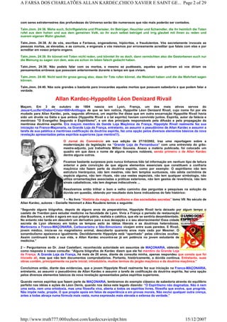 com seres extraterrestres das profundezas do Universo serão tão numerosos que não mais poderão ser contados.
Talm.Jmm. 24:38. Wehe euch, Schriftgelehrte und Pharisäer, ihr Betrüger, Heuchler und Schwindler, die ihr heimlich die Toten
rufet aus dem hohen und aus dem gemeinen Volk, so ihr euch selbst betrüget und irrig glaubet mit ihnen zu reden und
euerem eigenen Wahn glaubet.
Talm.Jmm. 24:38. Ai de vós, escribas e Fariseus, enganadores, hipócritas, e fraudulentos. Vós secretamente invocais as
pessoas mortas, as elevadas, e as comuns, e enganais a vós mesmos por erroneamente acreditar que falais com elas e por
acreditar em vosso próprio engano.
Talm.Jmm. 24:39. Ihr könnet mit Toten nicht reden, und könntet ihr es doch, dann vermöchten also die Gestorbenen euch nur
die Meinung zu sagen von dem, was sie schon im leben falsch gedacht haben.
Talm.Jmm. 24:39. Não podeis falar com os mortos, e mesmo se pudésseis, aqueles que partiram só vos diriam os
pensamentos errôneos que possuíam anteriormente durante o tempo em que viviam.
Talm.Jmm. 24:40. Nicht seid ihr gross genug also, dass ihr Tote rufen könnet, die Weisheit haben und die die Wahrheit sagen
können.
Talm.Jmm. 24:40. Não sois grandes o bastante para invocardes aqueles mortos que possuem sabedoria e que podem falar a
verdade.
Allan Kardec-Hyppolite Léon Denizard Rivail
Maçom. Em 3 de outubro de 1804 nascia em Lyon, França, um dos mais ativos servos do
Jesus=Lucifer=Diabo=Cristo=666=Antilogos de que se tem notícia, Hyppolite Léon Denizard Rivail, cujo nome foi por ele
mudado para Allan Kardec, pois, segundo afirmava, um espírito lhe disse que em outra encarnação Hyppolite Rivail havia
sido um druída na Gália e que ambos (Hyppolite Rivail e o tal espírito) haviam convivido juntos. Espírita, autor da falácia e
mentiroso "O Evangelho Segundo o Espiritismo", e um dos principais responsáveis pela difusão e pela propagação da
mentirosa doutrina espírita. Era maçom membro da Gande Loja Maçônica da França. Hippolyte Rivail realmente fez sua
iniciação na Franco-Maçonaria, na Grande Loja da França, entretanto, ao assumir o pseudônimo de Allan Kardec e assumir a
tarefa de sua patética e mentirosa codificação da doutrina espírita, fez uma opção pelos diversos elementos básicos da nova
revelação apresentados pelos espíritos superiores (que mentira!!!).
O Jornal do Commércio em sua edição de 27/10/2002, traz uma reportagem sobre a
modernização da legislação na “Grande Loja de Pernambuco” com uma entrevista do grão-
mestre-adjunto, juiz trabalhista Milton Gouveia. Anexo a matéria publicada, foi colocado um
quadro em que dava o nome de alguns maçons notáveis, sendo primeiro o de Allan Kardec
dentre alguns outros.
Ficamos bastante surpresos pois nunca tínhamos tido tal informação em nenhum tipo de leitura
anterior e pela convicção de que alguns elementos essenciais que constituem a confraria
maçônica não fazem parte da doutrina espírita, como por exemplo: O espiritismo não tem
estrutura hierárquica, não tem mestres, não tem templos suntuosos, não adota cerimônia de
espécie alguma, não tem rituais, não usa vestes especiais, não tem qualquer simbologia, não
utiliza ornamentações associadas a práticas exteriores, não tem gestos de reverência, não tem
sinais cabalísticos, não tem dogmas indiscutíveis ...
Resolvemos então trilhar o bom e velho caminho das perguntas e pesquisas na solução da
dúvida em questão, obtendo por resultado dois bons indicadores do fato histórico:
1 – No livro “História da magia, do ocultismo e das sociedades secretas” tomo VII: No século de
Allan Kardec, autores – Danielle Hemmert e Alex Roudene temos o seguinte:
“Segundo alguns biógrafos, depois de alguns anos de preparatórios, Hippolyte Rivail teria deixado por algum tempo o
castelo de Yverdon para estudar medicina na faculdade de Lyon. Vivia a França o período da restauração
dos Bourbons, e então é agora em sua própria pátria, realista e católica, que ele se sentiria desambientado.
No entanto não tarda em descobrir um derivativo para a sua decepção e o seu aborrecimento! Essa cidade
secreta de Lyon ofereceu em todos os tempos asilo às idéias liberais e as doutrinas heterodoxas.
Martinismo e Franco-MAÇONARIA, Carbonarismo e São-Simonismo vicejam entre suas paredes. E Rivail,
jovem médico, inicia-se no magnetismo animal, descoberto quarenta anos mais cedo por Mesmer. O
sonambulismo apaixona-o igualmente. Decididamente Hippolyte está “apanhado” pelas ciências ocultas:
Assim continuará toda a sua vida, e Allan Kardec encontra-se já em potência no jovem estudante de
medicina.”
2 – Perguntamos ao Dr. José Castellani, reconhecida autoridade em assuntos de MAÇONARIA, obtendo
como resposta à nossa consulta: “Alguns biógrafos de Kardec dizem que ele foi membro da Grande Loja
da França. A Grande Loja da França, há mais de 20 anos, diante de consulta minha, apenas respondeu que consta que foi
iniciado ali, mas que não tem documentos comprobatórios. Portanto, históricamente, a dúvida continua. Entretanto, suas
obras contêm, principalmente na parte inicial, introdutória, muitos termos do jargão maçônico e da doutrina maçônica.”
Concluímos então, diante das evidencias, que o jovem Hippolyte Rivail realmente fez sua iniciação na Franco-MAÇONARIA,
entretanto, ao assumir o pseudônimo de Allan Kardec e assumir a tarefa de codificação da doutrina espírita, fez uma opção
pelos diversos elementos básicos da nova revelação apresentados pelos espíritos superiores.
Quando vemos espíritas que fazem parte da MAÇONARIA, lembramos do exemplo clássico de sabedoria através do equilíbrio
perfeito nas idéias e ações de Léon Denis, quando nos deixa este legado dizendo: “O Espiritismo não dogmatiza. Não é nem
uma seita, nem uma ortodoxia, mas uma filosofia viva, aberta a todos os espíritos livres, filosofia que evolve, que progride.
Não impõe nada; propõe. O que propõe apoia em fatos de experiência e em provas morais. Não exclui qualquer outra crença,
antes a todas abraça numa fórmula mais vasta, numa expressão mais elevada e extensa da verdade.”
Page 2 of 29A FARSA DOS CHARLATÕES ALLAN KARDEC,CHICO XAVIER E SAINT GE...
15/12/2007http://www.truth777.00freehost.com/kardecxavierdpt.htm
 