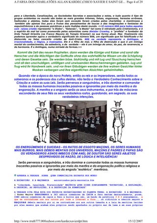 para a Liberdade, Canalizações, as Sociedades Secretas e associações a estas, e tudo quanto é tipo de
grupos existentes no mundo são todas as mais grandes infames, falsas, enganosas, heresias errôneas,
hediondas e abjetas, todas elas foram sem exceção foram criadas pelos charlatões e mentirosos e
também são apenas lixo puro e frutos dos pensamentos de loucos e das imaginações e fantasias de
esquizofrênicos e de pessoas psicóticas e auto iludidas deste mundo. <<O número 666 para todos aqueles
com raízes cristãs representa “o Diabo", "Satanás", "a Besta" tal como é retratado pelo Cristianismo, e é
o espírito do mal tal como promovido pelos satanistas como Aleister Crowley, o "profeta" e fundador da
Ordo Templi Orientis (os Franco Maçons do Templo Oriental) na sua forma atual. Mas finalmente nós
podemos aprender agora o verdadeiro significado do número 666, um significado que foi falsificado e foi
distorcido no falso conceito cristão de Anti-Cristo. 666 na verdade representa o Antilogos, a
irracionalidade, o ilógico, a insensatez. Ele é o filho do mal, o filho de destruição e que é um inimigo
mortal do conhecimento, da sabedoria, e da verdade – ele é um inimigo do amor, da paz, da reverencia, e
da harmonia. É o Antilogos, numa miríade de formas.>>
Kommt die Zeit des neuen Propheten, dann werden die Könige und Kaiser und sonst alle
Herrscher und die Mächtigen der Gottkulte ohne das wahrheitliche Wissen um die Schöpfung
und deren Gesetze sein. Sie werden böse, blutrünstig und mit Lug und Täuschung herrschen
und all den unschuldigen, untätigen und unwissenden Menschenmengen gebieten. Lug und
Trug wird ihr Handwerk sein, und vor ihren Gläubigen werden sie ihre wahren Gesichter hinter
Masken verbergen und ihre eigentlichen Absichten geheimhalten.
Quando vier a época do novo Profeta, então os reis e os imperadores, senão todos os
soberanos e os poderosos dos cultos deístas, não terão o Verdadeiro Conhecimento sobre a
Criação e sobre as suas Leis. Serão perversos e sanguinários, e irão dominar e comandar
todas as massas humanas inocentes passivas e ignorantes por meio da mentira e da
enganação. A mentira e o engano serão os seus instrumentos, e por trás de máscaras
esconderão de seus fiéis os seus verdadeiros rostos, guardando, em segredo, as suas
verdadeiras intenções.
OS ENERGÚMENOS E SUICIDAS - OS RATOS DE ESGOTO MAÇONS, OS SERES HUMANOS
MAIS BURROS, MAIS DÉBEIS MENTAIS DOS UNIVERSOS, MAÇONS E PADRES E PAPAS SÃO
OS VERDADEIROS ASNOS IMBECIS COM ANEL DE DOUTOR SÃO SERES ABJETOS
DESPROVIDOS DE RAZÃO, DE LÓGICA E INTELIGÊNCIA!
Serão perversos e sanguinários, e irão dominar e comandar todas as massas humanas
inocentes passivas e ignorantes por meio da mentira e da enganação política religiosa e
por meio do engodo "esotérico"  mentiroso.
APRENDA A VERDADE SOBRE QUEM COMERCIALIVA ESCRAVOS NOS MUNDO
A ESCRAVIDÃO E A MAÇONARIA escravizados-pela-maconaria.htm
A "Liberdade, Igualdade, Fraternidade" MAÇÔNICA QUER DIZER SIMPLESMENTE "ESCRAVIDÃO, A EXPLORAÇÃO,
A DESUNIÃO, AS REVOLUÇÕES, E A DESTRUIÇÃO DA HUMANIDADE"
A VERDADE DITA PELA BOCA DOS PRÓPRIOS ESCRAVIZADORES DO PLANETA TERRA: A ESCRAVIDÃO E A MAÇONARIA.
( Esses Maçons ENERGÚMENOS e 3X3 sábios comedores de CAPIM e feno mentem descaradamente, porem,
COMO sábios comedores de capim e feno e burros que são, um bando de patéticos 3 X 3 energúmenos, e
que se contradizem uns aos outros por toda a internet a fora... os ridículos e néscios maçons e
maçonas débeis mentais por ai se contradizem uns aos outros tamanha é a teia de mentiras tecidas
por eles mesmos que acabam eles próprios sendo apanhados no próprio mar de lama e em suas próprias
Page 4 of 29A FARSA DOS CHARLATÕES ALLAN KARDEC,CHICO XAVIER E SAINT GE...
15/12/2007http://www.truth777.00freehost.com/kardecxavierdpt.htm
 