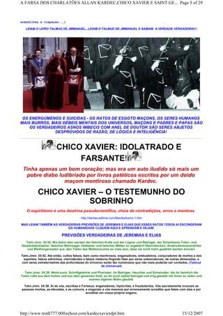 armadilhas e trapaças...)
LEIAM O LIVRO TALMUD DE JMMANUEL...LEIAM O TALMUD DE JMMANUEL E SAIBAM A VERDADE VERDADEIRA!!!
OS ENERGÚMENOS E SUICIDAS - OS RATOS DE ESGOTO MAÇONS, OS SERES HUMANOS
MAIS BURROS, MAIS DÉBEIS MENTAIS DOS UNIVERSOS, MAÇONS E PADRES E PAPAS SÃO
OS VERDADEIROS ASNOS IMBECIS COM ANEL DE DOUTOR SÃO SERES ABJETOS
DESPROVIDOS DE RAZÃO, DE LÓGICA E INTELIGÊNCIA!
CHICO XAVIER: IDOLATRADO E
FARSANTE!
Tinha apenas um bom coração; mas era um auto iludido só mais um
pobre diabo ludibriado por livros patéticos escritos por um doido
maçom mentiroso chamado Kardec.
CHICO XAVIER – O TESTEMUNHO DO
SOBRINHO
O espiritismo é uma doutrina pseudocientífica, cheia de contradições, erros e mentiras.
http://dantas.editme.com/files/textos/cx.1.htm
MAS LEIAM TAMBÉM AS VERDADEIRAS PREVISÕES DE JEREMIAS E ELIAS QUE ESSES RATOS TODOS AI ESCONDERAM
DA HUMANIDADE CLIQUEM AQUI E APRENDAM E VEJAM:
PREVISÕES VERDADEIRAS DE JEREMIAS E ELIAS
Talm.Jmm. 35:42. Bis dahin aber werden der falschen Kulte und der Lügner und Betrüger, der Scharlatane,Toten- und
Geisterbeschwörer, falschen Wahrsager, Hellseher und falschen Mittler zu angeblich Überirdischen, Andersdimensionierten
und Weithergereisten aus ,den Tiefen des Weltenraumes so viele sein, dass sie nicht mehr gezählet werden können.
Talm.Jmm. 35:42. Até então, cultos falsos, bem como mentirosos, enganadores, embusteiros, conjuradores de mortos e dos
espíritos, falsos adivinhos, clarividentes e falsos médiuns fingindo falar por seres sobrenaturais, de outras dimensões, e
com seres extraterrestres das profundezas do Universo serão tão numerosos que não mais poderão ser contados. (Talmud
de Jmmanuel)
Talm.Jmm. 24:38. Wehe euch, Schriftgelehrte und Pharisäer, ihr Betrüger, Heuchler und Schwindler, die ihr heimlich die
Toten rufet aus dem hohen und aus dem gemeinen Volk, so ihr euch selbst betrüget und irrig glaubet mit ihnen zu reden und
euerem eigenen Wahn glaubet.
Talm.Jmm. 24:38. Ai de vós, escribas e Fariseus, enganadores, hipócritas, e fraudulentos. Vós secretamente invocais as
pessoas mortas, as elevadas, e as comuns, e enganais a vós mesmos por erroneamente acreditar que falais com elas e por
acreditar em vosso próprio engano.
Page 5 of 29A FARSA DOS CHARLATÕES ALLAN KARDEC,CHICO XAVIER E SAINT GE...
15/12/2007http://www.truth777.00freehost.com/kardecxavierdpt.htm
 