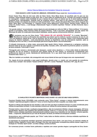 (Acima: Palavras Sábias do livro Verdadeiro Talmud de Jmmanuel)
PARA BAIXAR O LIVRO TALMUD DE JMMANUEL VERDADEIRO Clique neste link: /downloadtalmud.htm
Amauri Xavier Pena, filho da irmã mais velha de Chico Xavier, Dona Maria Xavier, foi escolhido pelo tio para ser seu
sucessor. Vinha treinando desde os treze anos. Aos 17 anos cedeu às insistências do tio. Treinado com grande constância
na “psicografia”, mostrou maior facilidade do que o famoso tio para imitar os autores que lia. E assim publicou mais de
cinqüenta livros “psicografados” imitando mais de cinqüenta autores, “cada qual no seu próprio e inconfundível estilo.
Recebeu também uma epopéia de Camões em estilo quinhentista”, Cruz e Sousa, Gonçalves Dias, Castro Alves, Augusto dos
Anjos, Olavo Bilac, Luís Guimarães Jr., Casemiro Cunha, Inácio Bittencourt, Cícero Pereira, Hermes Fontes, Fabiano de
Cristo (?!), Anália Franco..., e até Bocage e Rabindranath Tagore. O boletim espiritista “Síntese”, de Belo Horizonte, fazia a
divulgação.
“Um grande médium” era proclamado, mesmo depois da auto-retratação em Julho de 1958 no “Diário de Minas”. E lá mesmo,
perante os jornalistas, imitou diversos estilos de autores famosos. “Tudo o que tenho ‘psicografado’ até hoje, apesar das
diferenças de estilo, foi criado pela minha própria habilidade, usando apenas conhecimentos literários”, declarou.
E proclamou que seu tio Chico Xavier “não passa de um grande farsante”. E à revista “Manchete”:
“Revoltava-me contra as afirmações dos espiritistas (que diziam que era médium). Levado à presença do meu tio, ele
me assegurou, depois de ler o que eu escrevera, que um dia eu seria seu sucessor. Passei a viver pressionado pelos
adeptos da ‘terceira revelação’... como absurdamente chamam ao Espiritismo, com ele pretendendo suplantar, após as
revelações do Pai e do Filho, a Terceira Revelação pelo Divino Espírito Santo o dia de Pentecostes.”
“A situação torturava-me, e várias vezes, procurando fugir àquele inferno interior, entreguei-me a perigosas aventuras,
diversas vezes saí de casa, fugindo à convivência de espíritas. Cansado, enfim, cedi dando os primeiros passos no caminho
da farsa constante. Tinha então 17 anos”.
“Perseguido pelo remorso e atormentado pelo desespero, cometi vários desatinos (...). Vi-me então diante da alternativa:
mergulhar de vez na mentira e arruinar-me para sempre diante de mim mesmo, ou levantar-me corajosamente para
penitenciar-me diante do mundo, libertando-me definitivamente. Foi o que decidi fazer procurando um jornal mineiro e
revelando toda a farsa” (...).
“Meu tio é também um revoltado, não conseguindo mais recuar diante da farsa que há longos anos vem representando”.
“Eu, depois de ter-me submetido a esse papel mistificador, durante anos (...), resolvi, por uma questão de consciência,
contar toda a verdade” (Ver também “Estado de Minas”, 20/1/1971; revista “Realidade”, Novembro 1971, pág. 65; etc.).
O CHARLATÃO E PICARETA MENTIROSO CHICO XAVIER AO LADO DE UMA FARSA ESPÍRITA.
Francisco Cândido Xavier (1910-2002), mais conhecido como "Chico Xavier", começou a exercer sistematicamente como
"médium" espiritista psicógrafo à idade de 17 anos no Centro Espírita de Pedro Leopoldo, sua cidade natal.
Durante as últimas sete décadas foi sem dúvidas e cada vez mais uma figura muitíssimo famosa. E a mais considerada pelos
milhões de espiritistas do Brasil. E muito estimada inclusive por milhões de outras pessoas não-espiritistas.
Principal motivo e base de toda a exaltação propagandística: além de inumeráveis bilhetes e breves mensagens, 419 livros
psicografados. Nenhum autor brasileiro tem tamanha produção. Entre 8 a 11 livros por ano. A Federação Espírita Brasileira
(FEB) e outras entidades espiritistas sistematicamente publicam esses livros traduzidos em oito idiomas, inclusive japonês,
árabe... e esperanto, distribuindo-os por mais de 40 países. No Brasil, 25 milhões de exemplares vendidos.
Acrescenta-se, para a admiração popular, que "Chico" cedeu todos os direitos autorais a diversas entidades espiritistas de
atendimento aos pobres.
A organização de propaganda espiritista apresentou pessoalmente Chico Xavier, com seus livros, por diversas cidades de
Estados Unidos, Inglaterra, França, Itália e Portugal. Uma das mais destacadas conseqüências práticas dessas viagens foi a
fundação do "Christian Spirit Center", em Ellon College, Carolina do Norte.
Em numerosos jornais e revistas foram publicados e repetidos sem cessar grandes elogios à psicografia de Chico Xavier:
Page 6 of 29A FARSA DOS CHARLATÕES ALLAN KARDEC,CHICO XAVIER E SAINT GE...
15/12/2007http://www.truth777.00freehost.com/kardecxavierdpt.htm
 