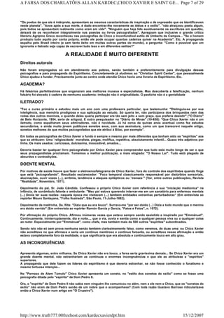 "Os poetas de que ele é intérprete, apresentam as mesmas características de inspiração e de expressão que os identificavam
neste planeta". "Anos após a sua morte, é dado encontrar-lhe novamente as idéias e o estilo". "não atraiçoou poeta algum,
pois todos se apresentam realmente como eram em vida". "Ninguém que haja lido assiduamente os escritores em questão,
deixará de os reconhecer integralmente nas poesias ou livros psicografados". Apregoam que inclusive o grande crítico
literário Agripino Greco reconheceu nas psicografias de Chico o inconfundível estilo de Umberto de Campos... "Se o homem
produziu tudo aquilo por conta própria, então ele pode ocupar quantas cadeiras quiser na Academia". Etc. A propaganda
espalha pelo Brasil inteiro (e sem tanto êxito em muitas outras partes do mundo), a pergunta: "Como é possível que um
ignorante e iletrado seja capaz de escrever tudo isso e em diferentes estilos?"
A REALIDADE É MUITO DIFERENTE
Direitos autorais
Não foram empregados só em atendimento aos pobres, senão também e preferentemente para divulgação dessas
psicografias e para propaganda do Espiritismo. Concretamente já aludimos ao "Christian Spirit Center", que pessoalmente
Chico ajudou a fundar. Precisamente junto ao centro onde atendia Chico havia uma livraria de Espiritismo. Etc.
ACADEMIA?
Há falsários perfeitíssimos que enganaram aos melhores museus e especialistas. Mas descoberta a falsificação, nenhum
falsário foi elevado à cadeira de nenhuma academia: imitação não é originalidade. O pastiche não é a genialidade
ILETRADO?
"Fez o curso primário e estudou mais um ano com uma professora particular, que testemunha: "Distinguia-se por sua
inteligência, sua memória prodigiosa e sua aplicação ao estudo. Só queria ler, não participava dos brinquedos nem das
rodas dos outros meninos, e quando deles queria participar era tão sem jeito e sem graça, que preferia desistir" ("O Diário"
de Belo Horizonte, 1954, serie de artigos). E outro pesquisador no "Diário de Minas" (10-858): "Que Chico Xavier não é um
iletrado, como espalharam seus admiradores, não é novidade. Já há cerca de quinze anos acentuei como fez estudos
secundários, e ainda muito jovem publicava sonetos seus, com sua assinatura, como um que transcrevi naquele artigo,
sonetos melhores do que muitos psicografados que ele atribui à Bilac, por exemplo".
Em todas as psicografias de Chico Xavier o fundo é sempre o mesmo por mais diferentes que tenham sido os "espíritos" aos
que se atribuem: Uma `religiosidade` moralista, piegas, melíflua, repetitiva, absolutamente infantil... Quase três adjetivos por
linha. Os mais usados: cariciosas, dulcíssima, inexcedível, amados...
Deveria bastar ler qualquer livro psicografado por Chico Xavier para compreender que tudo está muito longe de ser o que
seus propagandistas proclamam. Tomemos a melhor publicação, a mais elogiada: "O Nosso Lar". Tudo está plagado de
absurdos e contradições.
DOENTE MENTAL
Por motivos de saúde houve que fazer o eletroencefalograma de Chico Xavier, fora do controle dos espiritistas quando finge
que está "psicografando". Resultado esclarecedor: "Foco temporal classicamente responsável por distúrbios sensoriais,
alucinações, ouvir vozes (...), arritmia, tendência a ataques epilépticos ou `transes´" (Ver, entre outras publicações, Revista
"Realidade", Novembro, 1971).
Depoimento do pai, Sr. João Cândido. Confessou o próprio Chico Xavier com referência à sua "iniciação mediúnica" na
infância, de sonâmbulo falante e ambulante: "Meu pai estava querendo internar-me em um sanatório para enfermos mentais
(...) Devia ter suas razões: naquela época me visitavam (...) também entidades estranhas perturbadoras" (Em entrevista ao
repórter Mauro Santayana, "Folha Ilustrada", São Paulo, 11-Julho-1982).
Depoimento da madrinha, Da. Rita: "Dizia que eu era louco". Surrava-me "por ser doido (...) Dizia a todo mundo que o menino
era doido varrido" (Em entrevista ao repórter Ramón García y García, "Fatos e Fotos", n. 1072).
Por afirmação do próprio Chico. Afirmou inúmeras vezes que estava sempre sendo assistido e inspirado por "Emmánuel".
Continuamente, ininterruptamente, dia e noite..., que o via, ouvia e sentia como a qualquer pessoa viva ou a qualquer coisa
ao redor. Especialmente por "Emmánuel", como chefe, mas também mais de 500 outros "espíritos" subordinados.
Sendo isto não só sem prova nenhuma senão também clarissimamente falso, como veremos, de duas uma: ou Chico Xavier
não acreditava no que afirmava e seria um continuo mentiroso e continuo farsante, ou acreditava nessa afirmação e então
estava completamente fora da realidade, o que significaria que era absoluta e continuamente louco em alto grau.
AS INCONGRUÊNCIAS
Apresento algumas, entre milhares. Se Chico Xavier não era louco, a farsa seria gravíssima demais... Se Chico Xavier era um
grande doente mental, não estranhariam as contínuas e enormes incongruências e que ele as atribuísse a "espíritos"
superiores.
A propaganda que dele fazem os líderes do espiritismo é que deveria estranhar, se não fosse conhecido o fanatismo e
mesmo tortuosa intenção...
No "Parnaso de Alem Túmulo" Chico Xavier apresenta um soneto, no "estilo dos sonetos do exílio" como se fosse uma
psicografia ditada pelo "espírito" de Dom Pedro II.
Ora, o "espírito" de Dom Pedro II não sabia nem ninguém lhe comunicou no além, nem a ele nem a Chico, que os "sonetos do
exílio" não eram de Dom Pedro senão de um nobre que o acompanhava? (Com toda razão Gustavo Barroso ridicularizava
então a Chico Xavier num artigo em "O Cruzeiro").
Page 7 of 29A FARSA DOS CHARLATÕES ALLAN KARDEC,CHICO XAVIER E SAINT GE...
15/12/2007http://www.truth777.00freehost.com/kardecxavierdpt.htm
 