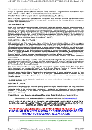 "E no caso de Humberto de Campos é mais grave"...
"porque ele capricha em obedecer ao Decreto do Governo Federal que instituiu a ortografia fonética, decreto baixado depois
de seu trespasse" (Timponi, Miguel: "A Psicografia ante os Tribunais", 4ª ed., pág. 333).
Chico Xavier fundou em Pedro Leopoldo o Centro Espírita São Luis Gonzaga, Rei da França.
Isto é, os "espíritos superiores" que pretendidamente assessoram a Chico seriam tão ignorantes, que não sabem que São
Luís Gonzaga, jesuíta, italiano, morto muito jovem no século XVI é completamente diferente de São Luís, Rei da França, das
Cruzadas, morto velho no século XIII.
VAIDADE DOENTIA
Muitos ficam surpresos pelo fato concreto de o "humildíssimo" Chico usar peruca até terminar o implante de cabelos, e
antes sempre boina. É típica a vaidade exacerbada como mecanismo doentio para compensar defeitos que poderiam levar ao
complexo de inferioridade. Em Chico Xavier, homossexualidade, toda a vida doente, surtos ou continua psicose... Não
insistirei nisto, só o mínimo para desmascarar em Chico o continuo fingimento de humildade. Bastem as palavras do grande
psiquiatra Professor Dr. Silva Mello: "Dentro do espiritismo, do mediunismo, da psicografia há muito desejo oculto, muita
necessidade de ser diferente e maior e melhor do que os outros, muita vaidade, muito amor próprio (...) bem disfarçado (...) E
talvez em nenhum território humano apareça isso de maneira tão evidente como justamente no campo do
espiritismo" ("Mistérios e Realidades deste e do Outro Mundo", pág. 277).
NEM ADIVINHO, NEM INSPIRADO
Nada teria de mais que Chico Xavier tivesse alguma adivinhação, do pensamento ou realidade, em relação com alguma
pessoa viva, no presente ou num passado ou futuro não muito distantes. Como tantas outras pessoas têm, ou mesmo todas
alguma vez. Mas Chico Xavier não tinha um mínimo que fosse de controle da adivinhação, nem estava, contra o que
afirmava, inspirado continuamente, ininterruptamente, dia e noite, especialmente por "Emmánuel" e mais outros 500 guias.
não teria sido enganado por Otília Diogo nas fraudulentas materializações na própria casa de Chico Xavier, em Uberaba,
farsa grosseira e contínua na que tão entusiasticamente colaborou, até ser tudo desmascarado pela equipe de repórteres
(Revista "O Cruzeiro", ampla série de reportagens nos primeiros messes de 1964; e outras muitas reportagens posteriores,
por exemplo 27-10-1970; e em outras revistas inclusive do estrangeiro, por exemplo, na revista "Creencias Populares", de
Argentina, Março de 1975; e em jornais, por exemplo serie de quatro artigos em "A Gazeta" de Curitiba; etc.)
Não teria confiado tão entusiasticamente, ao ponto de designá-lo para seu sucessor, em Amauri Xavier Pena, o sobrinho que
o desmascarou.
Não teria confiado nem deixado que seu "filho" adotivo, o dentista Eurípides Higino dos Reis, e a ex-mulher deste, Cristine
Gertrude Shulz, desviassem dinheiro em grande quantidade durante anos, como denunciou o promotor de Investigações
Criminais Dr. José Carlos Fernandes ("Veja" 14-fevereiro-01; "Contigo", 20-Fevereiro- 01; "O Estado de São Paulo", 31-Março-
01; "Jornal do Brasil", 21- Setembro-01; etc., etc.)
Entre outros muitos exemplos, não haveria obtido tão facilmente êxito o repórter Hamilton Ribeiro. A seu pedido, Chico
Xavier "psicografou" uma mensagem do "espírito" da mãe do Sr. João Guignone, Presidente da Federação Espírita do
Paraná. Acontece que foi artimanha do repórter, a senhora "comunicante" está viva em Curitiba.
Continua o repórter Hamilton Ribeiro: "Agora vou ler a receita psicografada do pedido que fiz hoje em nome de Pedro
Alcântara Rodrigues, alameda Barão de Limeira, 1327, ap. 82, São Paulo (...) Na letra inconfundível da psicografia (de Chico
Xavier), lá está: 'Junto dos amigos espirituais que lhe prestam auxílio, buscaremos cooperar espiritualmente em seu favor.
Jesus nos abençoe'".
"O que pensar disso? Nem a pessoa com aquele nome, nem mesmo esse endereço existem. Eu os inventei" (Revista
"Realidade", Novembro 1971).
CONCLUSÃO GERAL
Servimo-nos da recomendação aos espiritistas proferida pelo crítico literário João Dornas Filho que, como vimos, tanto
invocavam deturpando-o: "Não devem lançar mão de fenômenos que não têm a transcendência que supõem, dados os
veementes indícios de que interessam mais à psiquiatria (...) O fanatismo é o aniquilamento de todas as construções
realistas (...) A psicografia (...), já está tomando ares dogmáticos que a boa razão absolutamente não aceita" ("Folha da
Manhã", S.P., 19-Abril-1945)
O espiritismo é uma doutrina pseudocientífica, cheia de contradições, erros e mentiras.
PARA BAIXAR O LIVRO TALMUD DE JMMANUEL VERDADEIRO Clique neste link: /downloadtalmud.htm
AS RELIGIÕES E AS SEITAS, ETC., TODAS ELAS SÓ TROUXERAM O SANGUE, A MORTE E A
DESGRAÇA PARA O PLANETA TERRA E A SEPARAÇÃO DE UM SER HUMANO DO OUTRO!
LIBERTE-SE DESSAS MENTIRAS PARA SEMPRE!
APRENDA:CLIQUE NESTE LINK PARA SABER REALMENTE COMO
FUNCIONAM REALMENTE O SEXTO E O SÉTIMO SENTIDOS DO SER
HUMANO, MORTE CLINICA, TELEPATIA, ETÇ.
Bemerkungen und Anmerkungen geschrieben und hinzufügten hier von Der Beobachter Edelweiß :
Page 8 of 29A FARSA DOS CHARLATÕES ALLAN KARDEC,CHICO XAVIER E SAINT GE...
15/12/2007http://www.truth777.00freehost.com/kardecxavierdpt.htm
 