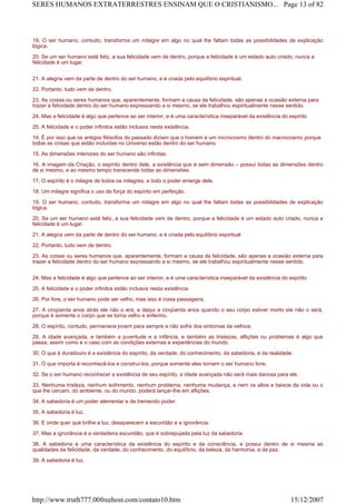 19. O ser humano, contudo, transforma um milagre em algo no qual lhe faltam todas as possibilidades de explicação
lógica.
20. Se um ser humano está feliz, a sua felicidade vem de dentro, porque a felicidade é um estado auto criado, nunca a
felicidade é um lugar.
21. A alegria vem da parte de dentro do ser humano, e é criada pelo equilíbrio espiritual.
22. Portanto, tudo vem de dentro.
23. As coisas ou seres humanos que, aparentemente, formam a causa da felicidade, são apenas a ocasião externa para
trazer a felicidade dentro do ser humano expressando a si mesmo, se ele trabalhou espiritualmente nesse sentido.
24. Mas a felicidade é algo que pertence ao ser interior, e é uma característica inseparável da existência do espírito
25. A felicidade e o poder infinitos estão inclusos nesta existência.
14. É por isso que os antigos filósofos do passado diziam que o homem é um microcosmo dentro do macrocosmo porque
todas as coisas que estão incluídas no Universo estão dentro do ser humano.
15. As dimensões interiores do ser humano são infinitas.
16. A imagem da Criação, o espírito dentro dele, a existência que é sem dimensão – possui todas as dimensões dentro
de si mesmo, e ao mesmo tempo transcende todas as dimensões.
17. O espírito é o milagre de todos os milagres, e todo o poder emerge dele.
18. Um milagre significa o uso da força do espírito em perfeição.
19. O ser humano, contudo, transforma um milagre em algo no qual lhe faltam todas as possibilidades de explicação
lógica.
20. Se um ser humano está feliz, a sua felicidade vem de dentro, porque a felicidade é um estado auto criado, nunca a
felicidade é um lugar.
21. A alegria vem da parte de dentro do ser humano, e é criada pelo equilíbrio espiritual
22. Portanto, tudo vem de dentro.
23. As coisas ou seres humanos que, aparentemente, formam a causa da felicidade, são apenas a ocasião externa para
trazer a felicidade dentro do ser humano expressando a si mesmo, se ele trabalhou espiritualmente nesse sentido.
24. Mas a felicidade é algo que pertence ao ser interior, e é uma característica inseparável da existência do espírito
25. A felicidade e o poder infinitos estão inclusos nesta existência
26. Por fora, o ser humano pode ser velho, mas isso é coisa passageira.
27. A cinqüenta anos atrás ele não o era, e daqui a cinqüenta anos quando o seu corpo estiver morto ele não o será,
porque é somente o corpo que se torna velho e enfermo.
28. O espírito, contudo, permanece jovem para sempre e não sofre dos sintomas da velhice.
29. A idade avançada, e também a juventude e a infância, e também as tristezas, aflições ou problemas é algo que
passa, assim como é o caso com as condições externas e experiências do mundo.
30. O que é duradouro é a existência do espírito, da verdade, do conhecimento, da sabedoria, e da realidade.
31. O que importa é reconhecê-los e construí-los, porque somente eles tornam o ser humano livre.
32. Se o ser humano reconhecer a existência de seu espírito, a idade avançada não será mais danosa para ele.
33. Nenhuma tristeza, nenhum sofrimento, nenhum problema, nenhuma mudança, e nem os altos e baixos da vida ou o
que lhe cercam, do ambiente, ou do mundo, poderá lançar-lhe em aflições.
34. A sabedoria é um poder elementar e de tremendo poder.
35. A sabedoria é luz.
36. E onde quer que brilhe a luz, desaparecem a escuridão e a ignorância.
37. Mas a ignorância é a verdadeira escuridão, que é sobrepujada pela luz da sabedoria.
38. A sabedoria é uma característica da existência do espírito e da consciência, e possui dentro de si mesma as
qualidades da felicidade, da verdade, do conhecimento, do equilíbrio, da beleza, da harmonia, e da paz.
39. A sabedoria é luz.
Page 13 of 82SERES HUMANOS EXTRATERRESTRES ENSINAM QUE O CRISTIANISMO...
15/12/2007http://www.truth777.00freehost.com/contato10.htm
 