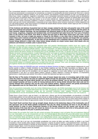 Se a humanidade delirante e irracional não tivessem sido errônea e injustamente enganada pelos mentirosos e pelos poderosos do
mundo que escravizaram e envenenaram as consciências, as mentes e os sentimentos dos seres humanos da Terra com o veneno
de seus ensinamentos religiosos heréticos, com as suas mentiras, suas fantasias e ilusões baseadas no culto e na adoração de um
Deus louco, insano, sanguinário, imaginário e inexistente, e se a humanidade realmente tivessem conhecido então as Verdadeiras
Leis da Criação na superfície desta Terra, de Norte a Sul e de Leste a Oeste, em qualquer momento na história desta Terra jamais
iria existir um só único asilo ou Casa para Idosos, ou um só único orfanato etc., sequer qualquer casa de caridade, lugares onde
esses mesmos crentes irracionais e patéticos e homens e mulheres cegos e imbecis abandonam os seus próprios pais, mães, e
avós, para que eles morram abandonados e esquecidos ali por esses mesmos seres humanos irracionais e crentes seguidores de
um culto deísta qualquer, estes seres humanos na verdade são simples Bestas Humana simples, bestas cegas que são os crentes e
seguidores de todos os tipos de cultos deístas.
If the Irrational and delirious humankind had not been wrongly mislead by the liars and powerful ones of the world
who have enslaved and poisoned the earthly human beings' consciousness, thoughts, and feelings with the poison of
their heretical religious teachings, lies and phantasies and delusions based on the cult and the adoration of a crazy
and insane, sanguinary, imaginary and inexistent God, and if humankind had really known the True Laws of Creation
then on the surface of the Earth, from North to South and from East to West there would never ever exist, at any
moment in time, not even a single one asylum or House for the Elderly, or any other kind of charity houses, places
where these same irrational and pathetic believers and blind men and women abandon and forget their own parents,
fathers, mothers, and grandparents, so that they will die abandoned and in loneliness there by those same irrational
human beings believers in deist cults, these human beings actually are simple human beast, blind beasts who are
believers and followers of deistic cults in several forms.
Wenn die unvernünftige und wahnsinnige Menschheit hatte nicht gewesen fälschlicherweise irreführt durch den Lügnern und
Mächtigen der Welt; die haben versklavt und vergiftet das Bewusstsein, Gedanken und Gefühle der irdischen Menschen mit dem Gift
von ihren religiösen ausartende Gottkulte Irrlehren, Lügen und Phantasien und Wahnvorstellungen basierend nur auf dem Gottkult
und der Anbetung von ein verrückt und wahnsinnig, grausam, blutrünstig, imaginär und inexistent Gott. Wenn die Menschheit hatte
wirklich bekannt die wahren Gesetze der Schöpfung dann auf der Oberfläche von der Erde, von Norden bis Süden und von Osten bis
Westen da würden nie jemals existieren, in jedem Augenblick in Zeit, nicht sogar ein einzelnes Altenwohnheim oder Altenhäuser oder
da würden nie jemals existieren irgendeine Art von Armenhäuser, wo jene gleichen unvernünftigen und mitleiderregenden an
Gottkulte Gläubige Menschen, die gleichen blinde Männer und die Frauen die ihre eigenen Eltern, Väter, Mütter und Grosseltern
hingibt, so dass sie werden einen einsamen Tod sterben verlassen und vergessen dort durch jene gleichen unvernünftigen
Menschen Gläubige an Gottkulte, diese Menschen tatsächlich sind einfache menschliche Bestie, blinde Bestien, die Gläubige sind,
und Anhänger von Gottkulte in mehreren Formen. Aber die Stunde der Gerechtigkeit von die Schöpfung für diese Masse von
menschlichen Bestien ist schließlich gekommen, es klopft schon bei ihren genauen Türen, wenn die Gerechtigkeit von Schöpfung
ihre legitimen Rechte durch die Apokalyptische Kraft der Natur fordert dann.
Mas a Hora da Justiça da CRIAÇÃO para este amontoado de Bestas Humanas já chegou, e estará batendo direitamente às suas
portas quando a Justiça a Criação reivindicar os seus Direitos Legítimos por meio do Poder Apocalíptico da Natureza. Mas a
irracionalidade humana será a grande culpada pela Grande Guerra Nuclear Mundial pela dores que esta humanidade patética e
enganada terá que sofrer por ter acreditado e por ter seguido os cegamente os seus cultos deístas e por ter seguido os seus
escravizadores e que são é os loucos líderes políticos, pessoas e líderes religiosos e homens de negócios, os empresários
gananciosos e responsáveis pelo planeta Terra estar em estado tão deplorável que agora se encontra.
But the Hour of The Justice of Creation for this mass of human beasts has come, it is knocking right at their doors
when the Justice of Creation will claim its Legitimate Rights through the Apocalyptic Power of Nature. But the human
irrationality, through the Great World Nuclear war will be the greatest blamed one for the pain which this pathetic
and mislead humanity will have to suffer for having believed and for having blindly followed their deist cults and for
having followed their enslavers who are the crazy ones political leaders, religious persons and greedy businessmen
the responsible ones for the Planet Earth to be in such a deplorable state which it is now.
Aber die menschliche Irrationalität, durch den Großen Weltatomkrieg wird sein, das Größte beschuldigte einen für den Schmerz der
dieses mitleiderregende und irreführt Menschheit wird sein dafür, für geglaubt und dass es gibt blindlings gefolgt ihre GottKulte und
blindlings gefolgt ihrem Versklavern gefolgt, der die verrückten politischen Leiter, religiöse Personen und habgierige
Geschäftsmänner sind die Verantwortlichen für die Planetenerde zu sein, in solch beklagenswerten Staat zu sein, den es jetzt ist.
Então Corre e Corre! Corre! e siga em frente, e se dirija para o Abismo sem fim da Irracionalidade e da Ignorância e da Morte
humanidade patética! Um dia toda esta raça humana terá que se utilizar da Bíblia para fazer fogueiras para se aquecer por causa do
Inverno Nuclear e esta raça humana haverá de comer das cascas carbonizados das árvores que por acaso ainda tiverem restado e
a humanidade haverá de beber de água poluída e podre. Os ricos serão igualados aos pobres na pobreza, na miséria, e na penúria.
Then Rush! Rush! and Run! Run! and go straight ahead, directly to the bottomless Abyss of the Irrationality and of
the Ignorance and of the Death pathetic humankind! One day the whole humankind will have to use the Bible to
make bonfires in order to warm themselves because of the Nuclear Winter and this human race will eat of the
charred barks of the trees that may still remain by chance if any and humankind shall drink of dirty polluted water.
The rich will be equaled to the poor in poverty and misery.
Dann hasten Sie und laufen Sie! Laufen Sie sehr schnell und gehen Sie geradeaus voran und gehen Sie zum bodenlosen Abgrund
von der Irrationalität und von der Unwissenheit und dem Tod mitleiderregende Menschheit! Die ganze Menschheit muss die Bibel
einen Tag verwenden, um Freudenfeuer zu machen, um sich wegen des Kernwinters aufzuwärmen, und dieses Menschengeschlecht
isst vom verkohlten Borke der Bäume, die immer noch zufällig bleiben können, wenn irgendwelche und Menschheit sollen trinken
schmutziges verunreinigtes Wasser. Dem Reichen wird zu den Armen an Armut und Elend geglichen sein.
E ver para crer! Isto é por que vós humanidade acreditardes nos contos de fadas que estão escritos na Bíblia e que foram
inventados e foram escritos pelas próprias mentes irracionais e insanas do próprio homem, e principalmente foram inventadas e
escritas pelos vampiros fariseus e escribas de Roma-Vaticano, na Terra da Bota, no pais que denomina a si mesmo como sendo a
própria Criação! Agora, Corre! Se apresse humanidade irracional e siga em para frente, e caia diretamente dentro do Abismo sem
fundo e infinito sem qualquer chance de salvação!
Page 10 of 29A FARSA DOS CHARLATÕES ALLAN KARDEC,CHICO XAVIER E SAINT ...
15/12/2007http://www.truth777.00freehost.com/kardecxavierdpt.htm
 