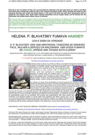 HELENA. P. BLAVATSKY FUMAVA HAXIXE!!!
LEIA E SAIBA DA VERDADE!
H. P. BLAVATSKY: ERA UMA MENTIROSA, FAZEDORA DE DINHEIRO
FÁCIL, MULHER A SERVIÇO DA MAÇONARIA, UMA DOIDA FUMANTE
DE HAXIXE, APENAS UMA VICIADA AUTO ILUDIDA!
HELENA BLAVATSKY: UMA FUMANTE DE HAXIXE, ERA APENAS UMA VICIADA AUTO ILUDIDA SÓ ESCREVIA/CANALIZAVA
SUAS PRÓPRIAS PSICOSES. E ASSIM NASCEU A "FRATERNIDADE BRANCA".
H. P. BLAVATSKY: Mais uma Mentirosa, Viciada em Haxixe a Serviço da MAÇONARIA!
Fonte:http://www.alchemylab.com/cannabis_stone5.htm
A famosa mística do século 19, nascida na Rússia, uma viajante internacional, feminista, e co-
fundadora da Sociedade Teosófica, e autora dos livros clássicos de ocultismo Isis Sem Véu (Isis
Unveiled) e A Doutrina Secreta, Helena Petrova Blavatsky (1831-
1891) também tem a reputação de ter sido uma usuária de maconha:
Ela [Blavatsky] às vezes escrevia, sob a influência de
haxixe, vários livros recheados de “conhecimento esotérico”
baseados em grande parte nos sistemas hindus e budistas de
pensamento trazendo conceitos tais como karma, prana, kundalini,
ioga e reencarnação para a consciência pública Ocidentais” — O
Benjamim Walker, Tantrism: Seus Princípios Segredos e Praticas (—
Benjamin Walker, Tantrism: Its Secret Principles and Practices)
A.L. Rawson, um amigo íntimo de Blavatsky por mais de quarenta anos, declarou a respeito do
interesse de Blavatsky pela maconha: “Ela havia experimentado haxixe com sucesso no Cairo, e
ela se viciou em haxixe nesta cidade sob os meus cuidados e do Dr. Edward Sutton Smith que
possuía uma grande experiência com a droga entre os seus pacientes em Monte Líbano, na
Síria. Ela dizia: “O haxixe multiplica a vida da pessoa milhares de vezes. As
minhas experiências são tão reais como se fossem eventos corriqueiros da
vida real. Ah! Eu tenho uma explicação para isso. São lembranças de minhas existências anteriores, minhas
encarnações anteriores. É uma droga maravilhosa e ela esclarece profundos mistérios.” A Sociedade Teosófica
moderna nega que o haxixe tenha tido qualquer grande influência na vida de Blavatsky, mas admite que ela pode
ter experimentado haxixe em sua juventude, mas somente para experimentá-lo. Mas vários autores bem
conhecidos, como Benjamim Walker e o escritor inglês muito respeitado Colin Wilson, pensava que o uso de
haxixe por ela era bastante relevante para se ter feito um comentado a respeito. Os Teósofos apontam uns dois
comentários negativos sobre o haxixe que Blavatsky utilizou perto do fim de sua vida quando a sua saúde havia
se deteriorado por ser fumante inveterada de cigarros, o que infelizmente a fez se achar cercada de escândalo.
PARA BAIXAR O LIVRO TALMUD DE JMMANUEL VERDADEIRO Clique neste link: downloadtalmud.htm
Traduzido por Der Beobachter Edelweiß - Brasil Fonte:http://www.alchemylab.com/cannabis_stone5.htm
The famed 19th century Russian born mystic, world traveler, feminist, Theosophical Society co-founder, and author of occult classics
Isis Unveiled and The Secret Doctrine, Helena Petrova Blavatsky (1831-1891) is also reputed to have been a user of cannabis:
She [Blavatsky] wrote, sometimes under the influence of hashish, several books filled with esoteric lore, which owed a great deal to
Hindu and Buddhist systems of thought, and brought to public awareness in the West such concepts as karma, prana, kundalini, yoga
and reincarnation.” — Benjamin Walker, Tantrism: Its Secret Principles and Practices.
A.L. Rawson, a close friend of Blavatsky for over forty years, stated concerning her relationship with cannabis: She had tried hasheesh
in Cairo with success, and she again indulged in it in this city under the care of myself and Dr. Edward Sutton Smith, who had had a
large experience with the drug among his patients at Mount Lebanon, Syria. She said: “Hasheesh multiplies one’s life a thousandfold.
One has to see it to believe it! This is for you humankind for believing in the fairy tales which are written in the Bible
and which were invented and written by man's own irrational and insane minds, mainly invented and written by the
vampires Pharisees and scribes from Rome-Vatican, in the Land of the Boot; the land which denominates itself as
being the own Creation. Now, Rush! Rush! irrational humankind! and go straight ahead, and fall directly into the
bottomless and endless Abyss without chance of salvation!
Man muss es sehen, um es zu glauben! Dies ist für Sie Menschheit für das Glauben an die Märchen, die in die Bibel geschrieben
sind, und die vom eigenen irrationalen und wahnsinnigen Verstand des Mannes erfunden und geschrieben, hauptsächlich von den
Vampiren erfunden und geschrieben wurden durch Pharisäer und Schriftgelehrte aus Rom Vatikan im Das Stiefelland, das Land der
sich Schöpfung Nennenden! Jetzt hasten Sie! Hasten! Laufen Sie sehr schnell irrationale Menschheit und gehen Sie geradeaus in
den bodenlosen und endlosen Abgrund ohne Chance der Rettung zu fallen!
Anmerkungen hinzufügten hier von Der Beobachter Edelweiß
 
Page 11 of 29A FARSA DOS CHARLATÕES ALLAN KARDEC,CHICO XAVIER E SAINT ...
15/12/2007http://www.truth777.00freehost.com/kardecxavierdpt.htm
 