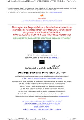 My experiences are as real as if they were ordinary events of actual life. Ah! I have the explanation. It is a recollection of my former
existences, my previous incarnations. It is a wonderful drug and it clears up profound mystery.”
PARA BAIXAR O LIVRO TALMUD DE JMMANUEL VERDADEIRO Clique neste link: downloadtalmud.htm
IMPORTANTE!!!
LEIA TAMBÉM A MENSAGEM ESPIRITUAL VERDADEIRA DE: ARAHAT ATHERSATA
Mensagem aos Esquizofrênicos e Auto-Iludidos e que são os
chamados de "Canalizadores" e/ou "Médiuns", os "Ufólogos"
arrogantes, e aos Pseudo Contatados.
NÃO SE ILUDAM COM AS SUAS PRÓPRIAS MENTIRAS!
DIFERENÇA ENTRE O AGLOMERADO DE ESTRELAS "PLEIÂDES" E "PLEJARES"
PLEIADES - M45 - Kimah - das Siebengestirn - Sete Estrelo
Talm.Jmm. 32:45. "E pode ser lido nas estrelas..."
Iob XXXVIII:XXXI numquid coniungere valebis micantes stellas Pliadis aut gyrum Arcturi poteris dissipare?
Jò 38:31. - Podes atar as cadeias das Plêiades, ou soltar os atilhos do Oriom?
Hiob Kapitel 38:31.; Kannst du die Bande des Siebengestirns zusammenbinden oder den Gürtel des Orion auflösen?
Job 38:31. Canst thou bind the sweet influences of Pleiades, or loose the bands of Orion?
Job 38:31, Kun jij de Plejaden aan banden leggen of de ketenen van Orion losmaken?
Job 38:31. Noues-tu les liens des Pléiades, Ou détaches-tu les cordages de l`Orion?
Job 38:31. ¿Eres tú quien mantiene unidas las Pléyades y separadas las estrellas de Orión?
Giobbe 38:31. Puoi tu stringere i legami delle Pleiadi, o potresti sciogliere le catene d'Orione?
PARA BAIXAR O LIVRO TALMUD DE JMMANUEL VERDADEIRO Clique neste link: downloadtalmud.htm
IMPORTANTE!!!
LEIA TAMBÉM A MENSAGEM ESPIRITUAL VERDADEIRA DE: ARAHAT ATHERSATA
ARAHAT ATHERSATA: É ASSIM QUE ELES FALAM!
QUEM É BILLY MEIER?
TEXTO: DEDICADO AOS CRÍTICOS DE BILLY MEIER
Page 12 of 29A FARSA DOS CHARLATÕES ALLAN KARDEC,CHICO XAVIER E SAINT ...
15/12/2007http://www.truth777.00freehost.com/kardecxavierdpt.htm
 