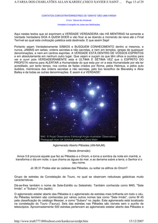CONTATOS COM EXTRATERRESTRES OS "GRAYS" SÃO UMA FARSA!
O livro Talmud de Jmmanuel:
Verdadeiro Evangelho de Judas sem falsificações.
Aqui nestes textos que só exprimem a VERDADE VERDADEIRA não HÁ MENTIRAS há somente a
Verdade Verdadeira DOA A QUEM DOER e vão ficar ai se doendo e morrendo de raiva até o Final
Terrível ao qual esta civilização patética está destinada. E que assim Seja!
Portanto sejam Verdadeiramente SÁBIOS e BUSQUEM CONHECIMENTO dentro si mesmos, e
nunca, JAMAIS em seitas, ordens secretas e não secretas, e nem em templos, igrejas de quaisquer
denominações, e nem em centros espíritas. A VERDADE ESTÁ DENTRO DE VOSSOS ESPÍRITOS
e em absolutamente em nenhum outro lugar. Que vejam e ouçam os que têm olhos e ouvidos para
ver e ouvir pois VERDADEIRAMENTE esta é ÚLTIMA E SÉTIMA VEZ que o ESPÍRITO DO
PROFETA retorna para ALERTAR a Humanidade do que esta por vir a esta Humanidade por ela ter
acreditado, por tanto tempo, nos contos de fadas criados por Roma, pelos Hebreus, e pelos auto
iludidos, mentirosos das ordens secretas e não secretas, pelo lixo teosófico de Blavatsky e Alice
Bailey e de todas as outras denominações. E assim é a VERDADE!
Aglomerado Aberto Plêiades (AN-NAJM)
(Nesta dimensão)
Amos 5:8 procurai aquele que fez as Plêiades e o Oriom, e torna a sombra da noite em manhã, e
transforma o dia em noite; o que chama as águas do mar, e as derrama sobre a terra; o Senhor é o
seu nome.
Jó 38:31 Podes atar as cadeias das Plêiades, ou soltar os atilhos do Oriom?
Grupo de estrelas da Constelação de Touro, no qual se observam nebulosas galácticas muito
características.
Dá-se-lhes também o nome de Sete-Estrêlo ou Setestrelo. Também conhecida como M45; "Sete
Irmãs", e "Subaru" (no Japão).
O aglomerado estelar aberto das Plêiades é o aglomerado de estrelas mais brilhante em todo o céu.
As Plêiades também são conhecidas por vários outros nomes tais como "Sete Irmãs", como M 45
pela classificação do catálogo Messier, e como "Subaru" no Japão. Este aglomerado está localizado
na constelação do Touro (Taurus). Seis das estrelas nas Plêiades são visíveis sem o auxílio de
telescópios. Aproximadamente 500 estrelas pertencem ao aglomerado estelar aberto das Plêiades e
Page 13 of 29A FARSA DOS CHARLATÕES ALLAN KARDEC,CHICO XAVIER E SAINT ...
15/12/2007http://www.truth777.00freehost.com/kardecxavierdpt.htm
 