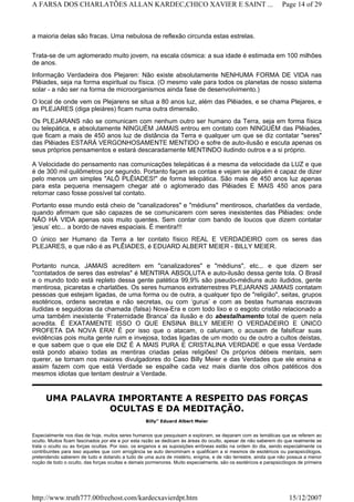 a maioria delas são fracas. Uma nebulosa de reflexão circunda estas estrelas.
Trata-se de um aglomerado muito jovem, na escala cósmica: a sua idade é estimada em 100 milhões
de anos.
Informação Verdadeira dos Plejaren: Não existe absolutamente NENHUMA FORMA DE VIDA nas
Plêiades, seja na forma espiritual ou física. (O mesmo vale para todos os planetas de nosso sistema
solar - a não ser na forma de microorganismos ainda fase de desenvolvimento.)
O local de onde vem os Plejarens se situa a 80 anos luz, além das Plêiades, e se chama Plejares, e
as PLEJARES (diga pleiáres) ficam numa outra dimensão.
Os PLEJARANS não se comunicam com nenhum outro ser humano da Terra, seja em forma física
ou telepática, e absolutamente NINGUÉM JAMAIS entrou em contato com NINGUÉM das Plêiades,
que ficam a mais de 450 anos luz de distância da Terra e qualquer um que se diz contatar "seres"
das Plêiades ESTARÁ VERGONHOSAMENTE MENTIDO e sofre de auto-ilusão e escuta apenas os
seus próprios pensamentos e estará descaradamente MENTINDO iludindo outros e a si próprio.
A Velocidade do pensamento nas comunicações telepáticas é a mesma da velocidade da LUZ e que
é de 300 mil quilômetros por segundo. Portanto façam as contas e vejam se alguém é capaz de dizer
pelo menos um simples "ALÔ PLÊIADES!" de forma telepática. São mais de 450 anos luz apenas
para esta pequena mensagem chegar até o aglomerado das Plêiades E MAIS 450 anos para
retornar caso fosse possível tal contato.
Portanto esse mundo está cheio de "canalizadores" e "médiuns" mentirosos, charlatões da verdade,
quando afirmam que são capazes de se comunicarem com seres inexistentes das Plêiades: onde
NÃO HÁ VIDA apenas sois muito quentes. Sem contar com bando de loucos que dizem contatar
‘jesus’ etc... a bordo de naves espaciais. É mentira!!!
O único ser Humano da Terra a ter contato físico REAL E VERDADEIRO com os seres das
PLEJARES, e que não é as PLÊIADES, é EDUARD ALBERT MEIER - BILLY MEIER.
Portanto nunca, JAMAIS acreditem em "canalizadores" e "médiuns", etc.,. e que dizem ser
"contatados de seres das estrelas" é MENTIRA ABSOLUTA e auto-ilusão dessa gente tola. O Brasil
e o mundo todo está repleto dessa gente patética 99,9% são pseudo-médiuns auto iludidos, gente
mentirosa, picaretas e charlatões. Os seres humanos extraterrestres PLEJARANS JAMAIS contatam
pessoas que estejam ligadas, de uma forma ou de outra, a qualquer tipo de "religião", seitas, grupos
esotéricos, ordens secretas e não secretas, ou com ‘gurus’ e com as bestas humanas escravas
iludidas e seguidoras da chamada (falsa) Nova-Era e com todo lixo e o esgoto cristão relacionado a
uma também inexistente ‘Fraternidade Branca’ da ilusão e do abestalhamento total de quem nela
acredita. É EXATAMENTE ISSO O QUE ENSINA BILLY MEIER! O VERDADEIRO E ÚNICO
PROFETA DA NOVA ERA! É por isso que o atacam, o caluniam, o acusam de falsificar suas
evidências pois muita gente ruim e invejosa, todas ligadas de um modo ou de outro a cultos deístas,
e que sabem que o que ele DIZ É A MAIS PURA E CRISTALINA VERDADE e que essa Verdade
está pondo abaixo todas as mentiras criadas pelas religiões! Os próprios débeis mentais, sem
querer, se tornam nos maiores divulgadores do Caso Billy Meier e das Verdades que ele ensina e
assim fazem com que está Verdade se espalhe cada vez mais diante dos olhos patéticos dos
mesmos idiotas que tentam destruir a Verdade.
UMA PALAVRA IMPORTANTE A RESPEITO DAS FORÇAS
OCULTAS E DA MEDITAÇÃO.
Billy” Eduard Albert Meier
Especialmente nos dias de hoje, muitos seres humanos que pesquisam e exploram, se deparam com as temáticas que se referem ao
oculto. Muitos ficam fascinados por ele e por esta razão se dedicam às áreas do oculto, apesar de não saberem do que realmente se
trata o oculto ou as forças ocultas. Por isso, os enganos e as suposições errôneas estão na ordem do dia, sendo especialmente os
contribuintes para isso aqueles que com arrogância se auto denominam e qualificam a si mesmos de esotéricos ou parapsicólogos,
pretendendo saberem de tudo e dotando a tudo de uma aura de mistério, enigma, e de não terrestre, ainda que não possua a menor
noção de todo o oculto, das forças ocultas e demais pormenores. Muito especialmente, são os esotéricos e parapsicólogos de primeira
Page 14 of 29A FARSA DOS CHARLATÕES ALLAN KARDEC,CHICO XAVIER E SAINT ...
15/12/2007http://www.truth777.00freehost.com/kardecxavierdpt.htm
 