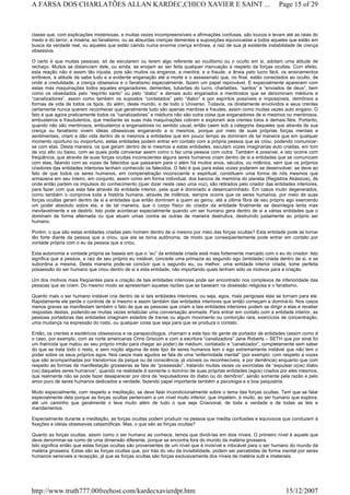 classe que, com explicações misteriosas, e muitas vezes incompreensíveis e afirmações confusas, são loucos e levam até as raias do
medo e do terror, a miséria, ao fanatismo, ou as absurdas crenças dementes e suposições equivocadas a todos aqueles que estão em
busca da verdade real, ou aqueles que estão caindo numa enorme crença errônea, a raiz de sua já existente instabilidade de crença
obsessiva.
O certo é que muitas pessoas, só de escutarem ou lerem algo referente ao ocultismo ou o oculto em si, adotam uma atitude de
rechaço. Muitos se distanciam dele, ou ainda, se enojam ao ser feita qualquer insinuação a respeito da forças ocultas. Com efeito,
esta reação não é assim tão injusta, pois são muitos os enganos, a mentira, e a fraude, a ânsia pelo lucro fácil, os ensinamentos
errôneos, a atitude de sabe tudo e a evidente enganação até a morte e o assassinato que, no final, estão conectados ao oculto, de
onde a credulidade, a crença obsessiva e o fanatismo especialmente, fazem um papel reprovável. E especialmente aparecem com
estas más maquinações todos aqueles enganadores, dementes, tubarões do lucro, charlatões, “santos” e “enviados de deus”, bem
como os obsedados pelo “espírito santo” ou pelo “diabo” e demais auto enganados e mentirosos que se denominam médiuns e
“canalizadores”, assim como também os supostos “contatados” pelo “diabo” e por espíritos possíveis e impossíveis, demônios e
formas de vida de todos os tipos. do além, deste mundo, e de todo o Universo. Todavia, os diretamente envolvidos e seus crentes
certamente nunca querem reconhecer que geralmente tudo são apenas mentiras e fraudes, assim como muitas vezes auto engano. O
fato é que agora praticamente todos os “canalizadores” e médiuns não são outra coisa que enganadores de si mesmos ou mentirosos,
embusteiros e fraudulentos, que mediante as suas más maquinações cobram e exploram aos crentes tolos e demais fiéis. Portanto,
quando não são mentirosos, embusteiros e enganadores no sentido usual, então caem sob a categoria daqueles que através de sua
crença ou fanatismo vivem idéias obsessivas enganando a si mesmos, porque por meio de suas próprias forças mentais e
sentimentais, criam e dão vida dentro de si mesmos a entidades que em pouco tempo as dominam de tal maneira que em qualquer
momento oportuno ou inoportuno, estas entidades podem entrar em contato com a própria pessoa que as criou, podendo comunicar-
se com elas. Desta maneira, os que geram dentro de si mesmos a estas entidades, escutam vozes imaginárias auto criadas, em tom
de voz alto ou baixo, com as quais pode conversar assim como o faz uma pessoa com outra. Também é possível, e isto ocorre com
freqüência, que através de suas forças ocultas inconscientes alguns seres humanos criam dentro de si a entidades que se comunicam
com elas, falando com as vozes de falecidos que passaram para o além há muitos anos, séculos, ou milênios, sem que os próprios
criadores das entidades interiores tenham conhecido os falecidos. O fato é que para estas vozes poderem se desenvolver, se deve ao
fato de que todos os seres humanos, em compenetração inconsciente e espiritual, constituem uma forma de nós mesmos que
armazena em seu inteiro, em conjunto, assim como em forma individual, dos bancos de memória do planeta (Registros Akásicos), de
onde então partem os impulsos do conhecimento (quer dizer neste caso uma voz), são retirados pelo criador das entidades interiores,
para fazer com que esta fale através da entidade interior, pela qual é dominado e desencaminhado. Em casos muito degenerados,
como também o comprova toda a história humana, através de milênios, sempre ocorre que os seres humanos, por meio de suas
forças ocultas geram dentro de si a entidades que então dominam a quem as gerou, até a última fibra de seu próprio ego exercendo
um poder absoluto sobre ela, e de tal maneira, que o corpo físico do criador da entidade finalmente se desintegra lenta mas
inevitavelmente e se destrói. Isto pode acontecer especialmente quando um ser humano gera dentro de si a várias entidades que o
dominam de forma alternada ou que atuam umas contra as outras de maneira destrutiva, destruindo justamente ao próprio ser
humano.
Porém, o que são estas entidades criadas pelo homem dentro de si mesmo por meio das forças ocultas? Esta entidade pode se tornar
tão forte diante da pessoa que a criou, que ela se torna autônoma, de modo que conseqüentemente pode entrar em contato por
vontade própria com o eu da pessoa que a criou.
Esta autonomia e vontade própria se baseia em que o “eu” da entidade criada está mais fortemente marcado com o eu do criador. Isto
significa que a pessoa, a raiz de seu próprio eu instável, concede uma primazia ao segundo ego (entidade) criada dentro de si, e se
subordina a mesma. Desta maneira pode-se concluir que o segundo eu, ou melhor, uma entidade interior criada, tome perfeita
possessão do ser humano que criou dentro de si a esta entidade, não importando quais tenham sido os motivos para a criação.
Um dos motivos mais freqüentes para a criação de tais entidades interiores pode ser encontrado nos complexos de inferioridade das
pessoas que as criam. Do mesmo modo se apresentam aquelas razões que se baseiam na obsessão religiosa e o fanatismo.
Quanto mais o ser humano instável cria dentro de si tais entidades interiores, ou seja, egos, mais perigosas elas se tornam para ele.
Rapidamente ele perde o controle de si mesmo e assim também das entidades interiores que então começam a dominá-lo. Nos casos
menos graves se manifestam também o fato de que as pessoas que criam a tais entidades interiores podem se dirigir a elas e receber
respostas destas, podendo-se muitas vezes entabular uma conversação animada. Para entrar em contato com a entidade interior, as
pessoas portadoras das entidades imaginam estados de transe ou algum movimento ou contorção rara, exercícios de concentração,
uma mudança na expressão do rosto, ou qualquer coisa que seja para que se produza o contato.
Então, os crentes e esotéricos obsessivos e os parapsicólogos, chamam a este tipo de gente de portador de entidades (assim como é
o caso, por exemplo, com as norte americanas Chris Griscom e com a escritora “canalizadora” Jane Roberts – SETH que por sinal foi
um fratricida que matou ao seu próprio irmão para chegar ao poder) de médium, contatado e “canalizador”, completamente sem saber
do que se trata todo o resto, e sem noção alguma de este tipo de seres humanos tem o ego extremamente instável que não tem o
poder sobre os seus próprios egos. Nos casos mais agudos se fala de uma “enfermidade mental” (por exemplo: com respeito a vozes
que são acompanhadas por transtornos da psique ou da consciência, já visíveis ou reconhecíveis, e por demência) enquanto que com
respeito as formas de manifestação grosseiras se fala de “possessão”, tratando muitas vezes os exorcistas de “expulsar o(os) diabo
(os) daqueles seres humanos”, quando na realidade é somente o domínio de suas próprias entidades (egos) criados por eles mesmos,
que realmente não se pode fazer desaparecer por obra de “expulsadores do diabo ou do demônio”, senão somente pela razão e pelo
amor puro de seres humanos dedicados a verdade, fazendo papel importante também a psicologia e a boa psiquiatria.
Muito especialmente, com respeito a meditação, se deve falar incondicionalmente sobre o tema das forças ocultas. Tem que se falar
especialmente dela porque as forças ocultas pertencem a um nível muito inferior, que impelem, e muito, ao ser humano que explora,
até um caminho que geralmente o leva muito além de tudo o que seja Criacional, de toda a verdade e de todas as leis e
mandamentos.
Especialmente durante a meditação, as forças ocultas podem produzir na pessoa que medita confusões e equívocos que conduzem à
fixações e idéias obsessivas catastróficas. Mas, o que são as forças ocultas?
Quanto as forças ocultas, assim como o ser humano as conhece, temos que dividi-las em dois níveis. O primeiro nível é aquele que
deve denominar-se como de uma dimensão diferente, porque se encontra fora do mundo da matéria grosseira.
Isto significa então que estas forças ocultas são provenientes de um nível que é invisível e intocável para o ser humano do mundo da
matéria grosseira. Estas são as forças ocultas que, por trás do véu da invisibilidade, podem ser percebidas de forma mental por seres
humanos sensíveis a recepção, já que as forças ocultas são forças exclusivamente dos níveis de matéria sutil e imateriais.
Page 15 of 29A FARSA DOS CHARLATÕES ALLAN KARDEC,CHICO XAVIER E SAINT ...
15/12/2007http://www.truth777.00freehost.com/kardecxavierdpt.htm
 